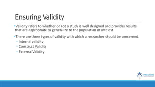 Ensuring Validity
Validity refers to whether or not a study is well designed and provides results
that are appropriate to generalize to the population of interest.
There are three types of validity with which a researcher should be concerned.
◦ Internal validity
◦ Construct Validity
◦ External Validity
 