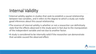 Internal Validity
Internal validity applies in studies that seek to establish a causal relationship
between two variables, and it refers to the degree to which a study can make
good inferences about this causal relationship.
The essence of internal validity is whether or not a researcher can definitively
state that the effects observed in the study were in fact due to the manipulation
of the independent variable and not due to another factor.
A study is considered to be internally valid if the researcher can demonstrate
that variable caused the observed effect.
 