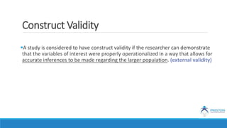 Construct Validity
A study is considered to have construct validity if the researcher can demonstrate
that the variables of interest were properly operationalized in a way that allows for
accurate inferences to be made regarding the larger population. (external validity)
 