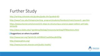 Further Study
http://writing.colostate.edu/guides/guide.cfm?guideid=83
http://www7.esc.edu/hshapiro/writing_program/students/Handouts/main/research_apa.htm
https://www.elsevier.com/connect/11-steps-to-structuring-a-science-paper-editors-will-take-
seriously
http://abacus.bates.edu/~ganderso/biology/resources/writing/HTWsections.html
Suggestions on where to publish
http://www.ijser.org/?gclid=CK-m45f8ltACFawW0wodkI0ENg
http://www.jphres.org/
http://www.journals.elsevier.com/public-health/
 