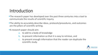 Introduction
The research paper has developed over the past three centuries into a tool to
communicate the results of scientific inquiry.
The ability to accurately describe ideas, protocols/procedures, and outcomes
are the pillars of scientific writing.
A research paper should aim:
a. to add to a body of knowledge
b. to present information so that it is easy to retrieve, and
c. to present enough information that the reader can duplicate the
scientific study.
 