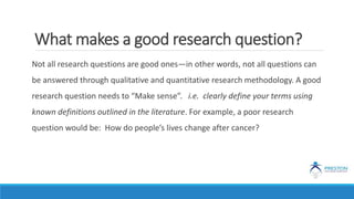 What makes a good research question?
Not all research questions are good ones—in other words, not all questions can
be answered through qualitative and quantitative research methodology. A good
research question needs to “Make sense”. i.e. clearly define your terms using
known definitions outlined in the literature. For example, a poor research
question would be: How do people’s lives change after cancer?
 