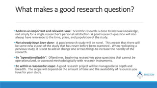 What makes a good research question?
Address an important and relevant issue: Scientific research is done to increase knowledge,
not simply for a single researcher’s personal satisfaction. A good research question will also
always have relevance to the time, place, and population of the study.
Not already have been done: A good research study will be novel. This means that there will
be some new aspect of the study that has never before been examined . When replicating a
pervious study, it is best to add or change one or two things to increase the novelty of the
research.
Be “operationalizable”: Oftentimes, beginning researchers pose questions that cannot be
operationalized, or assessed methodologically with research instruments.
Be within a reasonable scope: A good research project will be manageable in depth and
breadth. The scope will depend on the amount of time and the availability of resources you
have for your study.
 