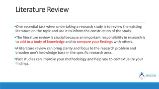 Literature Review
One essential task when undertaking a research study is to review the existing
literature on the topic and use it to inform the construction of the study.
The literature review is crucial because an important responsibility in research is
to add to a body of knowledge and to compare your findings with others.
A literature review can bring clarity and focus to the research problem and
broaden one’s knowledge base in the specific research area.
Past studies can improve your methodology and help you to contextualize your
findings.
 