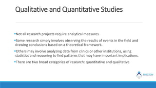 Qualitative and Quantitative Studies
Not all research projects require analytical measures.
Some research simply involves observing the results of events in the field and
drawing conclusions based on a theoretical framework.
Others may involve analyzing data from clinics or other institutions, using
statistics and reasoning to find patterns that may have important implications.
There are two broad categories of research: quantitative and qualitative.
 