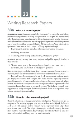 33
Writing Research Papers
33a What is a research paper?
A research paper (sometimes called a term paper) is a specific kind of re-
searched writing common in many college courses. In Chapter 32, we explained
roles that researching plays in many writing situations, and we also character-
ized different kinds of sources. Research paper assignments usually require the
use of several published sources (Chapter 34) throughout. Your mission is to
synthesize those sources into a project of fairly significant length.
Every research activity, formal or informal, involves two processes:
1. Gathering information
2. Analyzing, synthesizing, and evaluating what you’ve gathered
Academic research writing (and many business and public reports), involves a
third process:
3. Writing an accurately documented paper based on your ANALYSIS,
SYNTHESIS, and EVALUATION of what you’ve gathered
Some research papers use information from PRIMARY SOURCES and FIELD RESEARCH.
However, most use information from SECONDARY and PUBLISHED SOURCES.
Research is an absorbing, creative activity. It lets you come to know a sub-
ject deeply and leads to fresh insights. The entire process, especially when re-
peated in a number of courses and settings, helps to shape you into a self-reliant
learner. Nevertheless, many researchers—inexperienced and experienced—feel
intimidated at the beginning of a research project. We find that research writ-
ing goes most easily when you deliberately break it down into organized steps
using a manageable research plan.
33b How do I plan a research project?
Research takes time, so budget your efforts intelligently. As soon as you get an
assignment for a research paper, plan your schedule, using Quick Reference
33.1 as a model. Because no two research paper projects are alike, adapt these
steps to your own needs. You might, for example, need only one day for some
steps but two weeks for others. So, while you need to stay flexible, you also
want to be realistic and keep your eye on the calendar.
523
 