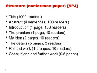 12
Structure (conference paper) [SPJ]
 Title (1000 readers)
 Abstract (4 sentences, 100 readers)
 Introduction (1 page, 100 readers)
 The problem (1 page, 10 readers)
 My idea (2 pages, 10 readers)
 The details (5 pages, 3 readers)
 Related work (1-2 pages, 10 readers)
 Conclusions and further work (0.5 pages)
 