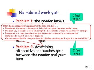 26
Often the no-related-work approach is the right one, but . . .
• Sometimes it is better to discuss the 1-3 most important pieces of related work
• The best way to introduce your idea might be to contrast it with some well-known concept
• Sometimes you need to make sure that the reader understands some essential
background on which your work depends
• Want to ensure that the reviewer does not dismiss your idea as “It’s just the same as XXX.”
[SPJ]
 