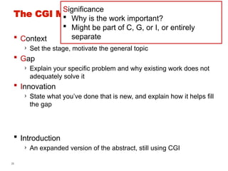 28
The CGI Model for an Abstract/Intro [DD]
 Context
› Set the stage, motivate the general topic
 Gap
› Explain your specific problem and why existing work does not
adequately solve it
 Innovation
› State what you’ve done that is new, and explain how it helps fill
the gap
 Introduction
› An expanded version of the abstract, still using CGI
Significance
 Why is the work important?
 Might be part of C, G, or I, or entirely
separate
 