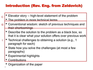 30
Introduction (Rev. Eng. from Zeldovich)
 Elevator story -- high-level statement of the problem
 The problem in more technical terms
 Conventional wisdom: sketch of previous techniques and
their shortcomings
 Describe the solution to the problem as a black box, so
that it is clear what your solution offers over previous work
 Technical challenges to obtaining a solution (e.g., 1
paragraph for each)
 State how you solve the challenges (at most a few
paragraphs)
 Experimental highlights
 Contributions
 Organization of the paper
C
G
I
 