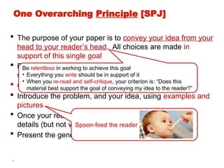 3
One Overarching Principle [SPJ]
 The purpose of your paper is to convey your idea from your
head to your reader’s head. All choices are made in
support of this single goal
 Explain it as if you were speaking to someone using a
whiteboard
 Conveying the intuition is primary, not secondary
 Introduce the problem, and your idea, using examples and
pictures
 Once your reader has the intuition, she can follow the
details (but not vice versa)
 Present the general case later in the paper
Spoon-feed the reader
Be relentless in working to achieve this goal
• Everything you write should be in support of it
• When you re-read and self-critique, your criterion is: “Does this
material best support the goal of conveying my idea to the reader?”
 