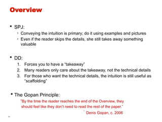 34
Overview
 SPJ:
› Conveying the intuition is primary; do it using examples and pictures
› Even if the reader skips the details, she still takes away something
valuable
 DD:
1. Forces you to have a “takeaway”
2. Many readers only care about the takeaway, not the technical details
3. For those who want the technical details, the intuition is still useful as
“scaffolding”
 The Gopan Principle:
“By the time the reader reaches the end of the Overview, they
should feel like they don’t need to read the rest of the paper.”
 Denis Gopan, c. 2006
 