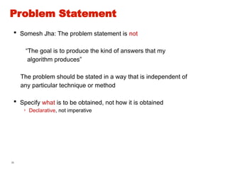 36
 Somesh Jha: The problem statement is not
“The goal is to produce the kind of answers that my
algorithm produces”
The problem should be stated in a way that is independent of
any particular technique or method
 Specify what is to be obtained, not how it is obtained
› Declarative, not imperative
Problem Statement
 