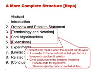 40
A More Complete Structure [Reps]
Abstract
1. Introduction
2. Overview and Problem Statement
3. [Terminology and Notation]
4. Core Algorithm/Idea
5. [Extensions]
6. Experiments
7. [Limitations/Threats to Validity]
8. Related Work
9. [Conclusion]
The technical meat is often the easiest part to write
• It is similar to the formalization that you find in a
homework problem & solution
• Gives a solution to the problem, including
- Pseudo-code for algorithms
- Theorems [and proofs or proof-sketches]
 