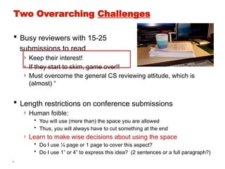 4
Two Overarching Challenges
 Busy reviewers with 15-25
submissions to read
› Keep their interest!
› If they start to skim, game over!!
› Must overcome the general CS reviewing attitude, which is
(almost) “
 Length restrictions on conference submissions
› Human foible:
• You will use (more than) the space you are allowed
• Thus, you will always have to cut something at the end
› Learn to make wise decisions about using the space
• Do I use ¼ page or 1 page to cover this aspect?
• Do I use 1” or 4” to express this idea? (2 sentences or a full paragraph?)
 