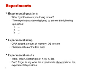 42
Experiments
 Experimental questions
› What hypothesis are you trying to test?
“The experiments were designed to answer the following
questions:
1. …
2. …
3. …”
 Experimental setup
› CPU, speed, amount of memory; OS version
› Characteristics of the test suite
 Experimental results
› Table, graph, scatter-plot of X vs. Y, etc.
› Don’t forget to say what the experiments showed about the
experimental questions
 