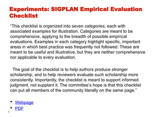 45
Experiments: SIGPLAN Empirical Evaluation
Checklist
“This checklist is organized into seven categories, each with
associated examples for illustration. Categories are meant to be
comprehensive, applying to the breadth of possible empirical
evaluations. Examples in each category highlight specific, important
areas in which best practice was frequently not followed. These are
meant to be useful and illustrative, but they are neither comprehensive
nor applicable to every evaluation.
The goal of the checklist is to help authors produce stronger
scholarship, and to help reviewers evaluate such scholarship more
consistently. Importantly, the checklist is meant to support informed
judgment, not supplant it. The committee’s hope is that this checklist
can put all members of the community literally on the same page.”
 Webpage
 PDF
 
