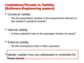 46
Limitations/Threats to Validity
[Software-Engineering papers]
 Construct validity
› Are the parameters studied in the experiments relevant to
the research questions posed?
 Internal validity
› Is there selection bias in the examples chosen for study?
 External validity
› Do the conclusions hold in other scenarios
 Ideally: explain how you addressed or controlled for
these issues
 