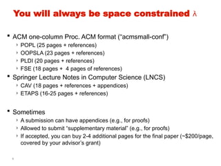 5
You will always be space constrained 
 ACM one-column Proc. ACM format (“acmsmall-conf”)
› POPL (25 pages + references)
› OOPSLA (23 pages + references)
› PLDI (20 pages + references)
› FSE (18 pages + 4 pages of references)
 Springer Lecture Notes in Computer Science (LNCS)
› CAV (18 pages + references + appendices)
› ETAPS (16-25 pages + references)
 Sometimes
› A submission can have appendices (e.g., for proofs)
› Allowed to submit “supplementary material” (e.g., for proofs)
› If accepted, you can buy 2-4 additional pages for the final paper (~$200/page,
covered by your advisor’s grant)
 