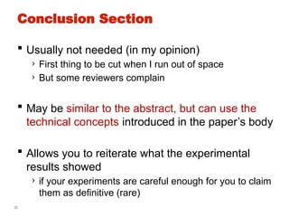 53
Conclusion Section
 Usually not needed (in my opinion)
› First thing to be cut when I run out of space
› But some reviewers complain
 May be similar to the abstract, but can use the
technical concepts introduced in the paper’s body
 Allows you to reiterate what the experimental
results showed
› if your experiments are careful enough for you to claim
them as definitive (rare)
 