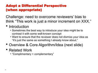 58
Adopt a Differential Perspective
(when appropriate)
Challenge: need to overcome reviewers’ bias to
think “This work is just a minor increment on XXX.”
 Introduction
• Sometimes the best way to introduce your idea might be to
contrast it with some well-known concept
• Want to ensure that the reviewer does not dismiss your idea as
“It’s just the same as something I already know about.”
 Overview & Core Algorithm/Idea (next slide)
 Related Work
• “Complimentary + complementary”
 