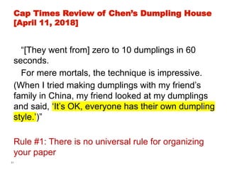 61
Cap Times Review of Chen’s Dumpling House
[April 11, 2018]
“[They went from] zero to 10 dumplings in 60
seconds.
For mere mortals, the technique is impressive.
(When I tried making dumplings with my friend’s
family in China, my friend looked at my dumplings
and said, ‘It’s OK, everyone has their own dumpling
style.’)”
Rule #1: There is no universal rule for organizing
your paper
 