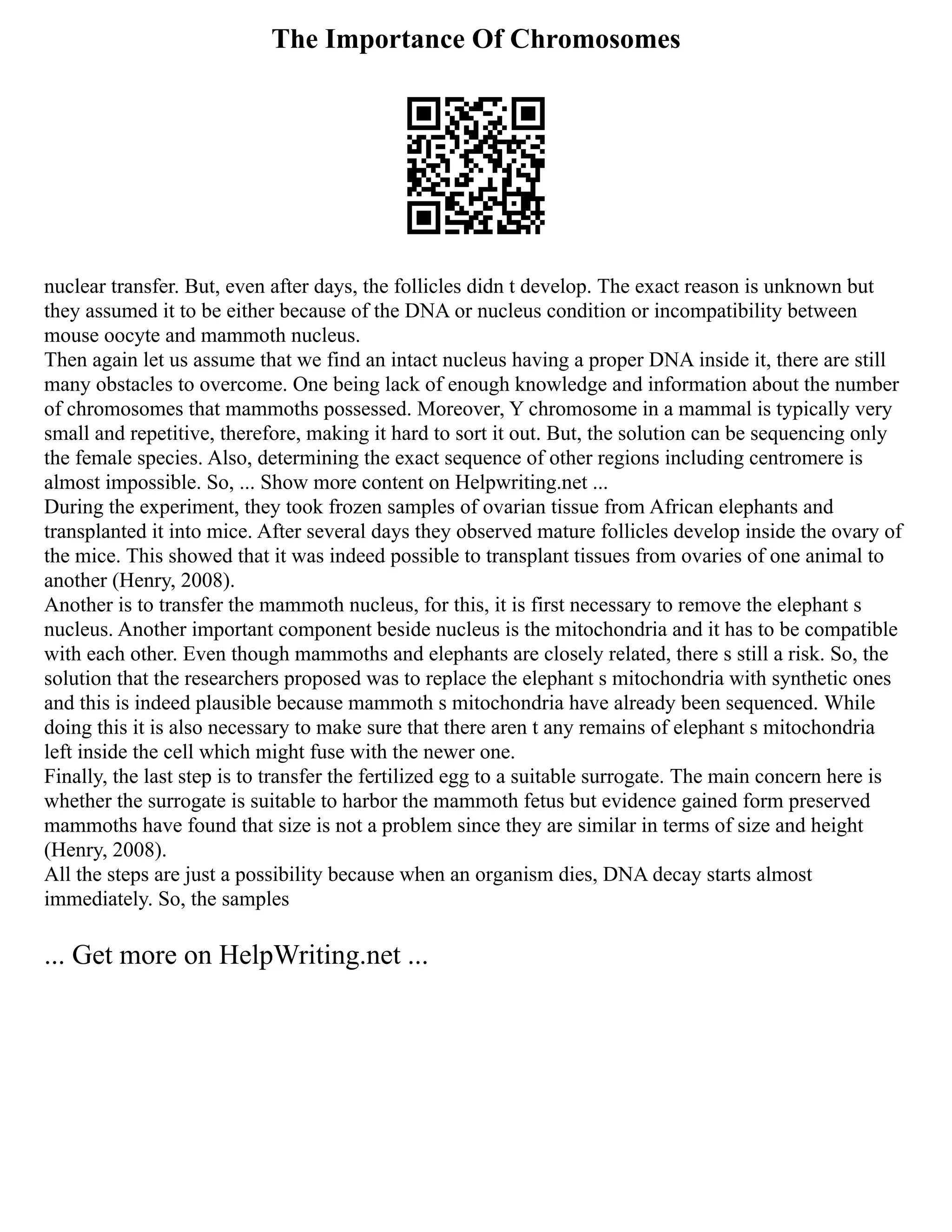 The Importance Of Chromosomes
nuclear transfer. But, even after days, the follicles didn t develop. The exact reason is unknown but
they assumed it to be either because of the DNA or nucleus condition or incompatibility between
mouse oocyte and mammoth nucleus.
Then again let us assume that we find an intact nucleus having a proper DNA inside it, there are still
many obstacles to overcome. One being lack of enough knowledge and information about the number
of chromosomes that mammoths possessed. Moreover, Y chromosome in a mammal is typically very
small and repetitive, therefore, making it hard to sort it out. But, the solution can be sequencing only
the female species. Also, determining the exact sequence of other regions including centromere is
almost impossible. So, ... Show more content on Helpwriting.net ...
During the experiment, they took frozen samples of ovarian tissue from African elephants and
transplanted it into mice. After several days they observed mature follicles develop inside the ovary of
the mice. This showed that it was indeed possible to transplant tissues from ovaries of one animal to
another (Henry, 2008).
Another is to transfer the mammoth nucleus, for this, it is first necessary to remove the elephant s
nucleus. Another important component beside nucleus is the mitochondria and it has to be compatible
with each other. Even though mammoths and elephants are closely related, there s still a risk. So, the
solution that the researchers proposed was to replace the elephant s mitochondria with synthetic ones
and this is indeed plausible because mammoth s mitochondria have already been sequenced. While
doing this it is also necessary to make sure that there aren t any remains of elephant s mitochondria
left inside the cell which might fuse with the newer one.
Finally, the last step is to transfer the fertilized egg to a suitable surrogate. The main concern here is
whether the surrogate is suitable to harbor the mammoth fetus but evidence gained form preserved
mammoths have found that size is not a problem since they are similar in terms of size and height
(Henry, 2008).
All the steps are just a possibility because when an organism dies, DNA decay starts almost
immediately. So, the samples
... Get more on HelpWriting.net ...
 