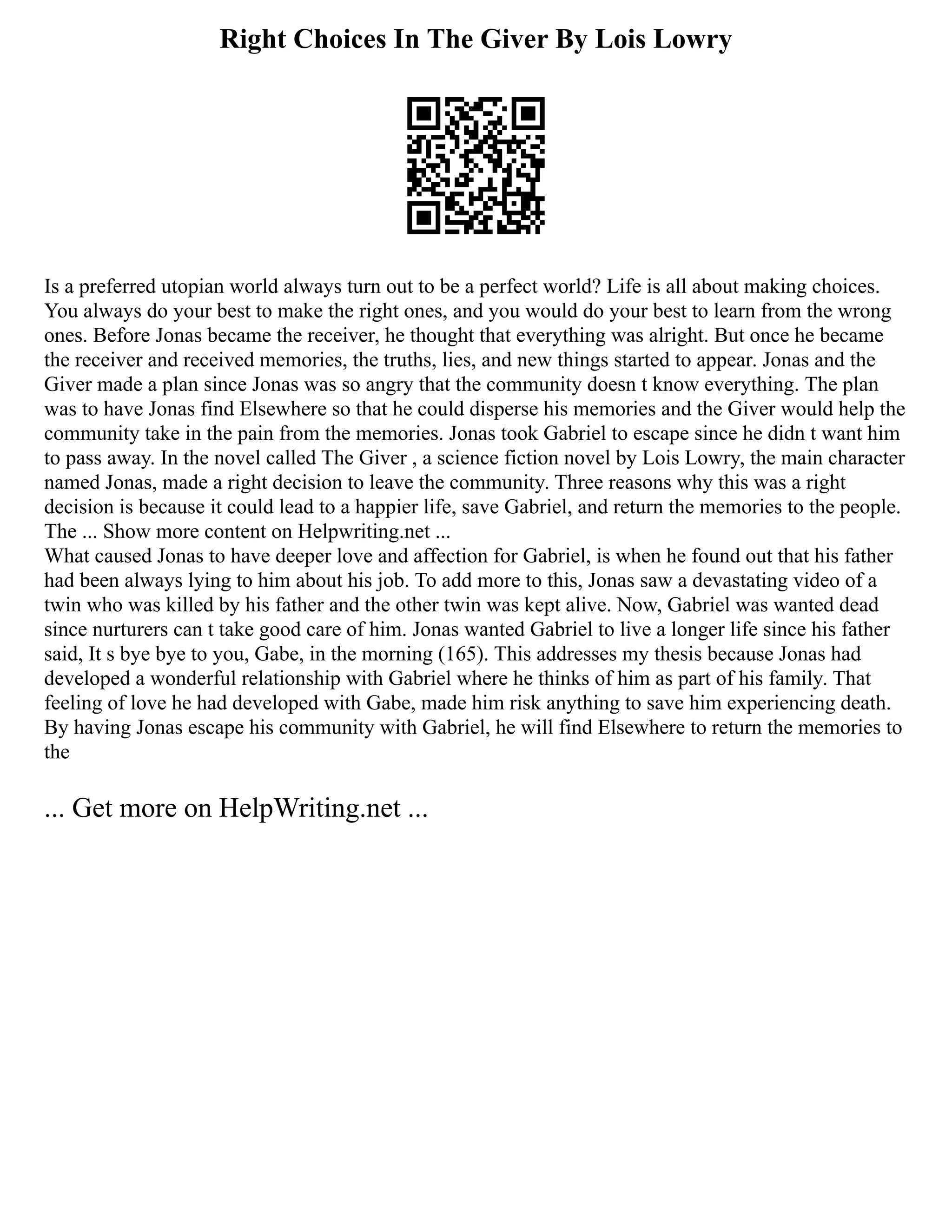 Right Choices In The Giver By Lois Lowry
Is a preferred utopian world always turn out to be a perfect world? Life is all about making choices.
You always do your best to make the right ones, and you would do your best to learn from the wrong
ones. Before Jonas became the receiver, he thought that everything was alright. But once he became
the receiver and received memories, the truths, lies, and new things started to appear. Jonas and the
Giver made a plan since Jonas was so angry that the community doesn t know everything. The plan
was to have Jonas find Elsewhere so that he could disperse his memories and the Giver would help the
community take in the pain from the memories. Jonas took Gabriel to escape since he didn t want him
to pass away. In the novel called The Giver , a science fiction novel by Lois Lowry, the main character
named Jonas, made a right decision to leave the community. Three reasons why this was a right
decision is because it could lead to a happier life, save Gabriel, and return the memories to the people.
The ... Show more content on Helpwriting.net ...
What caused Jonas to have deeper love and affection for Gabriel, is when he found out that his father
had been always lying to him about his job. To add more to this, Jonas saw a devastating video of a
twin who was killed by his father and the other twin was kept alive. Now, Gabriel was wanted dead
since nurturers can t take good care of him. Jonas wanted Gabriel to live a longer life since his father
said, It s bye bye to you, Gabe, in the morning (165). This addresses my thesis because Jonas had
developed a wonderful relationship with Gabriel where he thinks of him as part of his family. That
feeling of love he had developed with Gabe, made him risk anything to save him experiencing death.
By having Jonas escape his community with Gabriel, he will find Elsewhere to return the memories to
the
... Get more on HelpWriting.net ...
 