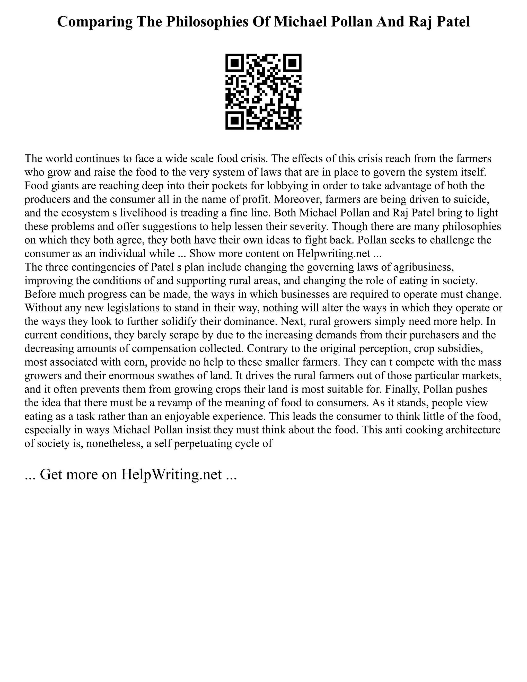 Comparing The Philosophies Of Michael Pollan And Raj Patel
The world continues to face a wide scale food crisis. The effects of this crisis reach from the farmers
who grow and raise the food to the very system of laws that are in place to govern the system itself.
Food giants are reaching deep into their pockets for lobbying in order to take advantage of both the
producers and the consumer all in the name of profit. Moreover, farmers are being driven to suicide,
and the ecosystem s livelihood is treading a fine line. Both Michael Pollan and Raj Patel bring to light
these problems and offer suggestions to help lessen their severity. Though there are many philosophies
on which they both agree, they both have their own ideas to fight back. Pollan seeks to challenge the
consumer as an individual while ... Show more content on Helpwriting.net ...
The three contingencies of Patel s plan include changing the governing laws of agribusiness,
improving the conditions of and supporting rural areas, and changing the role of eating in society.
Before much progress can be made, the ways in which businesses are required to operate must change.
Without any new legislations to stand in their way, nothing will alter the ways in which they operate or
the ways they look to further solidify their dominance. Next, rural growers simply need more help. In
current conditions, they barely scrape by due to the increasing demands from their purchasers and the
decreasing amounts of compensation collected. Contrary to the original perception, crop subsidies,
most associated with corn, provide no help to these smaller farmers. They can t compete with the mass
growers and their enormous swathes of land. It drives the rural farmers out of those particular markets,
and it often prevents them from growing crops their land is most suitable for. Finally, Pollan pushes
the idea that there must be a revamp of the meaning of food to consumers. As it stands, people view
eating as a task rather than an enjoyable experience. This leads the consumer to think little of the food,
especially in ways Michael Pollan insist they must think about the food. This anti cooking architecture
of society is, nonetheless, a self perpetuating cycle of
... Get more on HelpWriting.net ...
 