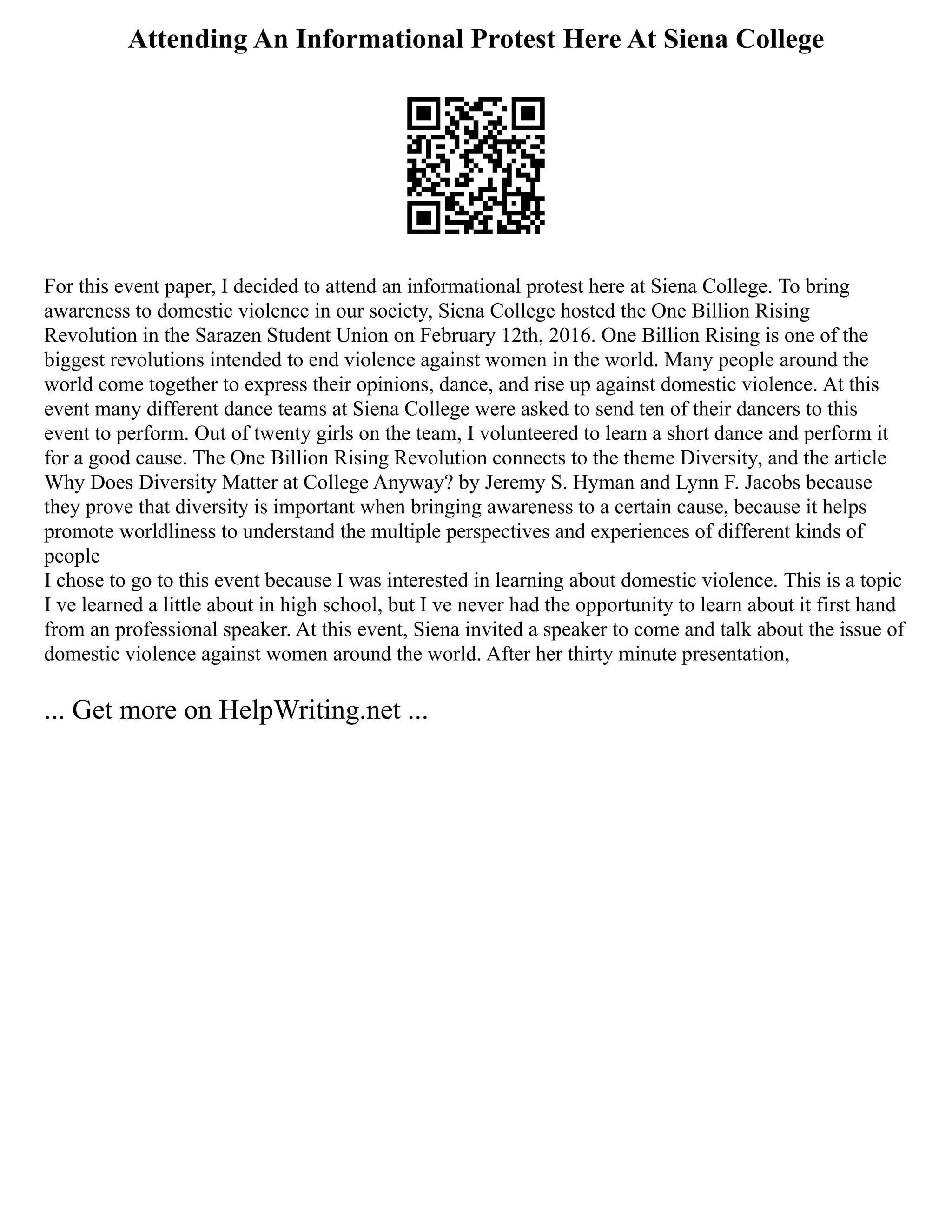 Attending An Informational Protest Here At Siena College
For this event paper, I decided to attend an informational protest here at Siena College. To bring
awareness to domestic violence in our society, Siena College hosted the One Billion Rising
Revolution in the Sarazen Student Union on February 12th, 2016. One Billion Rising is one of the
biggest revolutions intended to end violence against women in the world. Many people around the
world come together to express their opinions, dance, and rise up against domestic violence. At this
event many different dance teams at Siena College were asked to send ten of their dancers to this
event to perform. Out of twenty girls on the team, I volunteered to learn a short dance and perform it
for a good cause. The One Billion Rising Revolution connects to the theme Diversity, and the article
Why Does Diversity Matter at College Anyway? by Jeremy S. Hyman and Lynn F. Jacobs because
they prove that diversity is important when bringing awareness to a certain cause, because it helps
promote worldliness to understand the multiple perspectives and experiences of different kinds of
people
I chose to go to this event because I was interested in learning about domestic violence. This is a topic
I ve learned a little about in high school, but I ve never had the opportunity to learn about it first hand
from an professional speaker. At this event, Siena invited a speaker to come and talk about the issue of
domestic violence against women around the world. After her thirty minute presentation,
... Get more on HelpWriting.net ...
 