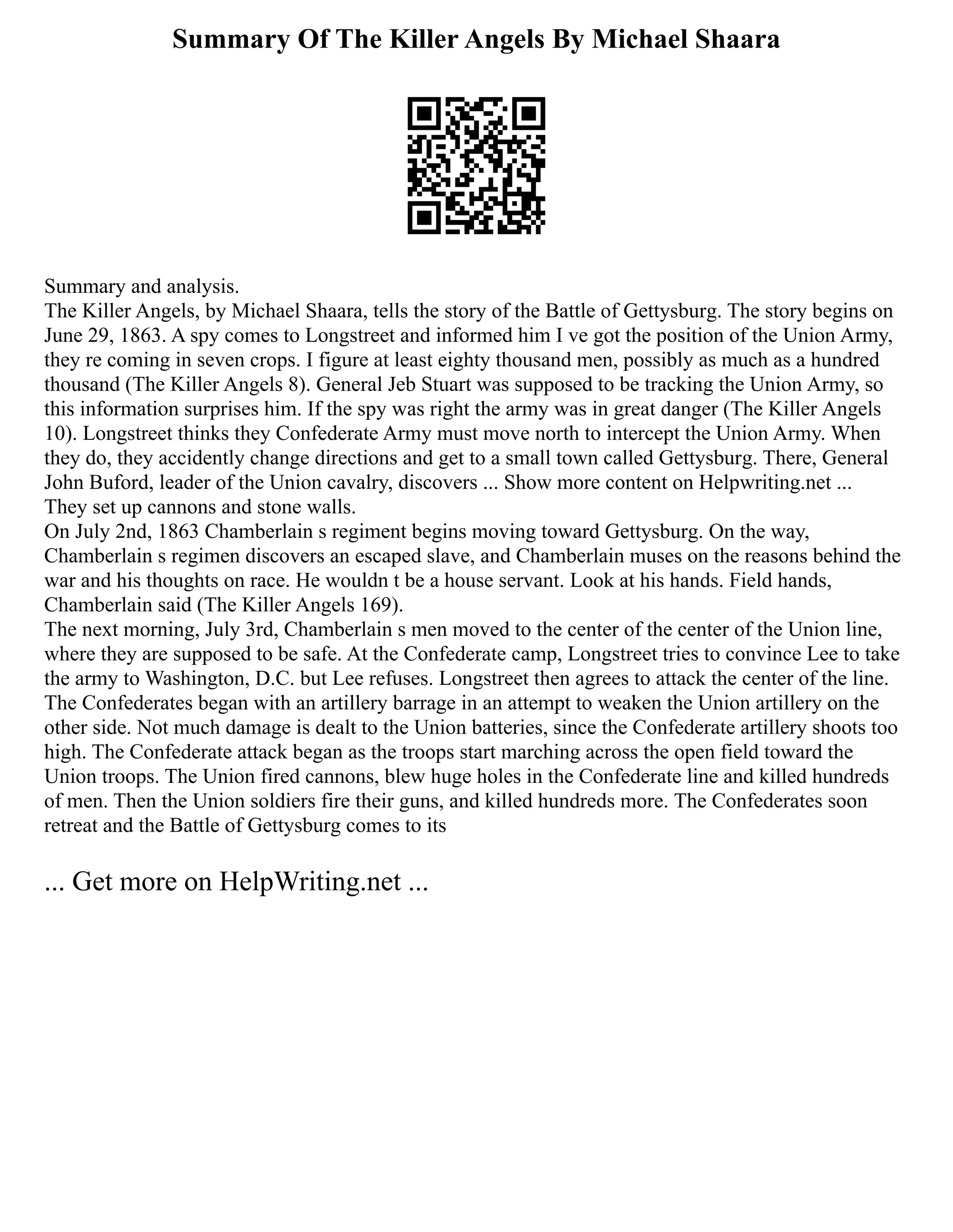 Summary Of The Killer Angels By Michael Shaara
Summary and analysis.
The Killer Angels, by Michael Shaara, tells the story of the Battle of Gettysburg. The story begins on
June 29, 1863. A spy comes to Longstreet and informed him I ve got the position of the Union Army,
they re coming in seven crops. I figure at least eighty thousand men, possibly as much as a hundred
thousand (The Killer Angels 8). General Jeb Stuart was supposed to be tracking the Union Army, so
this information surprises him. If the spy was right the army was in great danger (The Killer Angels
10). Longstreet thinks they Confederate Army must move north to intercept the Union Army. When
they do, they accidently change directions and get to a small town called Gettysburg. There, General
John Buford, leader of the Union cavalry, discovers ... Show more content on Helpwriting.net ...
They set up cannons and stone walls.
On July 2nd, 1863 Chamberlain s regiment begins moving toward Gettysburg. On the way,
Chamberlain s regimen discovers an escaped slave, and Chamberlain muses on the reasons behind the
war and his thoughts on race. He wouldn t be a house servant. Look at his hands. Field hands,
Chamberlain said (The Killer Angels 169).
The next morning, July 3rd, Chamberlain s men moved to the center of the center of the Union line,
where they are supposed to be safe. At the Confederate camp, Longstreet tries to convince Lee to take
the army to Washington, D.C. but Lee refuses. Longstreet then agrees to attack the center of the line.
The Confederates began with an artillery barrage in an attempt to weaken the Union artillery on the
other side. Not much damage is dealt to the Union batteries, since the Confederate artillery shoots too
high. The Confederate attack began as the troops start marching across the open field toward the
Union troops. The Union fired cannons, blew huge holes in the Confederate line and killed hundreds
of men. Then the Union soldiers fire their guns, and killed hundreds more. The Confederates soon
retreat and the Battle of Gettysburg comes to its
... Get more on HelpWriting.net ...
 