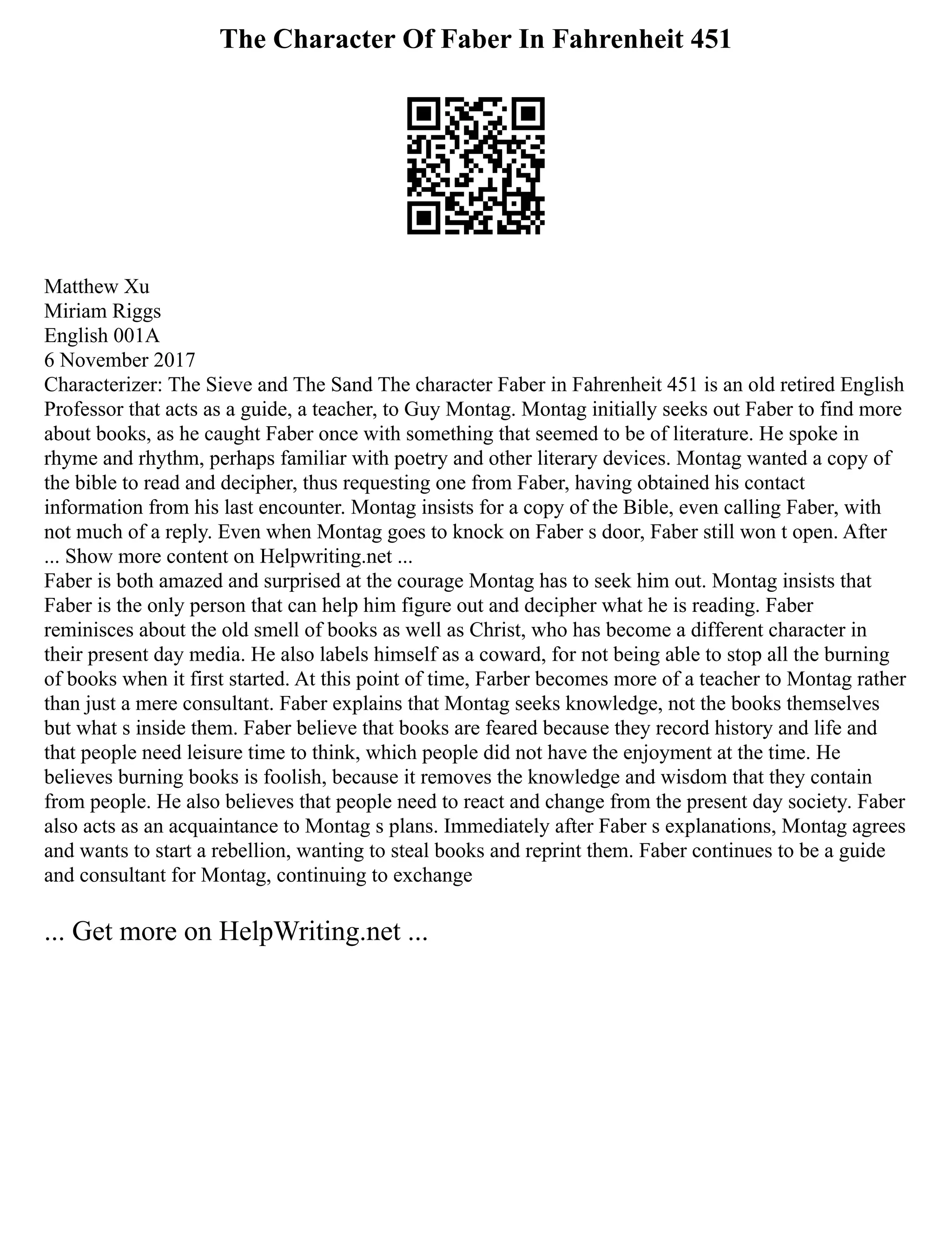 The Character Of Faber In Fahrenheit 451
Matthew Xu
Miriam Riggs
English 001A
6 November 2017
Characterizer: The Sieve and The Sand The character Faber in Fahrenheit 451 is an old retired English
Professor that acts as a guide, a teacher, to Guy Montag. Montag initially seeks out Faber to find more
about books, as he caught Faber once with something that seemed to be of literature. He spoke in
rhyme and rhythm, perhaps familiar with poetry and other literary devices. Montag wanted a copy of
the bible to read and decipher, thus requesting one from Faber, having obtained his contact
information from his last encounter. Montag insists for a copy of the Bible, even calling Faber, with
not much of a reply. Even when Montag goes to knock on Faber s door, Faber still won t open. After
... Show more content on Helpwriting.net ...
Faber is both amazed and surprised at the courage Montag has to seek him out. Montag insists that
Faber is the only person that can help him figure out and decipher what he is reading. Faber
reminisces about the old smell of books as well as Christ, who has become a different character in
their present day media. He also labels himself as a coward, for not being able to stop all the burning
of books when it first started. At this point of time, Farber becomes more of a teacher to Montag rather
than just a mere consultant. Faber explains that Montag seeks knowledge, not the books themselves
but what s inside them. Faber believe that books are feared because they record history and life and
that people need leisure time to think, which people did not have the enjoyment at the time. He
believes burning books is foolish, because it removes the knowledge and wisdom that they contain
from people. He also believes that people need to react and change from the present day society. Faber
also acts as an acquaintance to Montag s plans. Immediately after Faber s explanations, Montag agrees
and wants to start a rebellion, wanting to steal books and reprint them. Faber continues to be a guide
and consultant for Montag, continuing to exchange
... Get more on HelpWriting.net ...
 