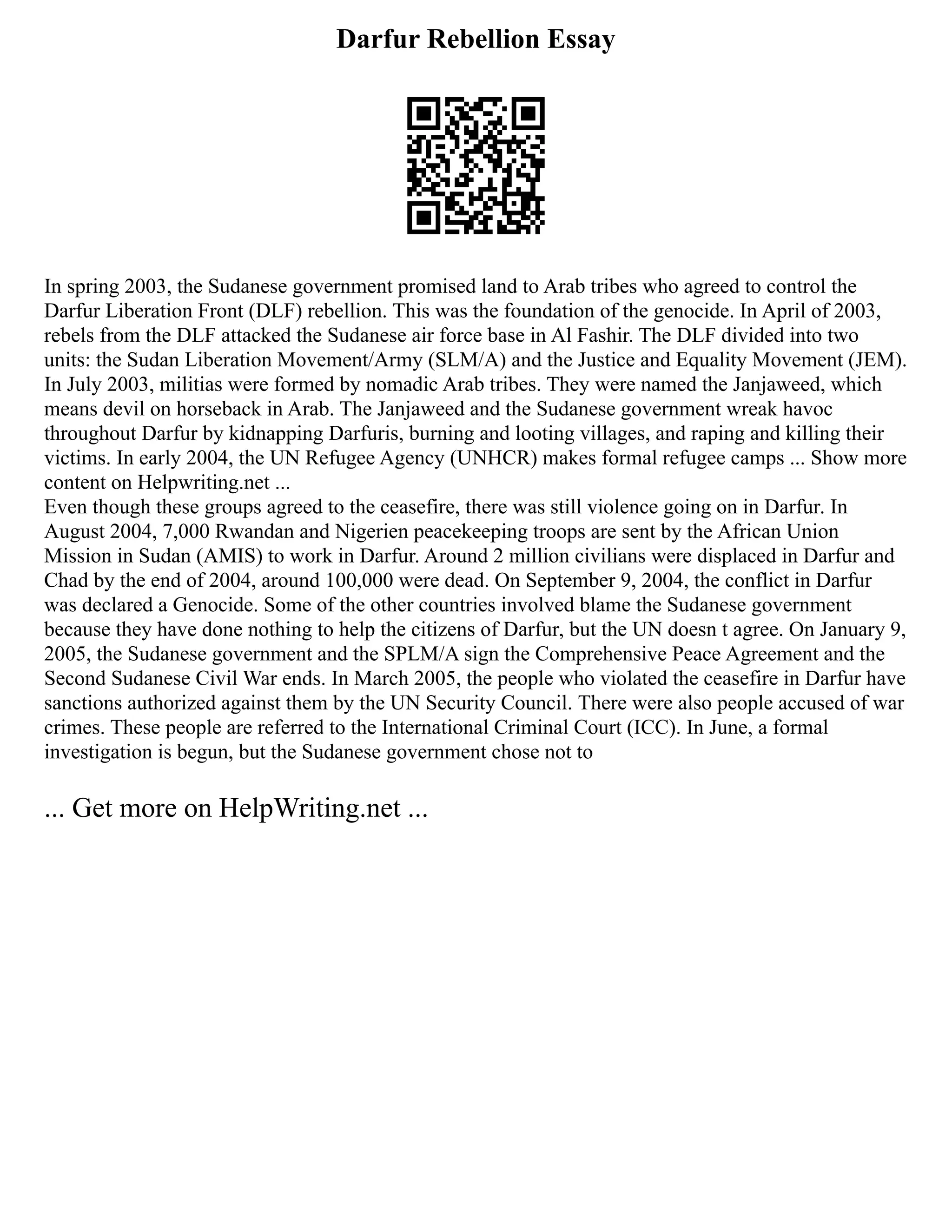 Darfur Rebellion Essay
In spring 2003, the Sudanese government promised land to Arab tribes who agreed to control the
Darfur Liberation Front (DLF) rebellion. This was the foundation of the genocide. In April of 2003,
rebels from the DLF attacked the Sudanese air force base in Al Fashir. The DLF divided into two
units: the Sudan Liberation Movement/Army (SLM/A) and the Justice and Equality Movement (JEM).
In July 2003, militias were formed by nomadic Arab tribes. They were named the Janjaweed, which
means devil on horseback in Arab. The Janjaweed and the Sudanese government wreak havoc
throughout Darfur by kidnapping Darfuris, burning and looting villages, and raping and killing their
victims. In early 2004, the UN Refugee Agency (UNHCR) makes formal refugee camps ... Show more
content on Helpwriting.net ...
Even though these groups agreed to the ceasefire, there was still violence going on in Darfur. In
August 2004, 7,000 Rwandan and Nigerien peacekeeping troops are sent by the African Union
Mission in Sudan (AMIS) to work in Darfur. Around 2 million civilians were displaced in Darfur and
Chad by the end of 2004, around 100,000 were dead. On September 9, 2004, the conflict in Darfur
was declared a Genocide. Some of the other countries involved blame the Sudanese government
because they have done nothing to help the citizens of Darfur, but the UN doesn t agree. On January 9,
2005, the Sudanese government and the SPLM/A sign the Comprehensive Peace Agreement and the
Second Sudanese Civil War ends. In March 2005, the people who violated the ceasefire in Darfur have
sanctions authorized against them by the UN Security Council. There were also people accused of war
crimes. These people are referred to the International Criminal Court (ICC). In June, a formal
investigation is begun, but the Sudanese government chose not to
... Get more on HelpWriting.net ...
 