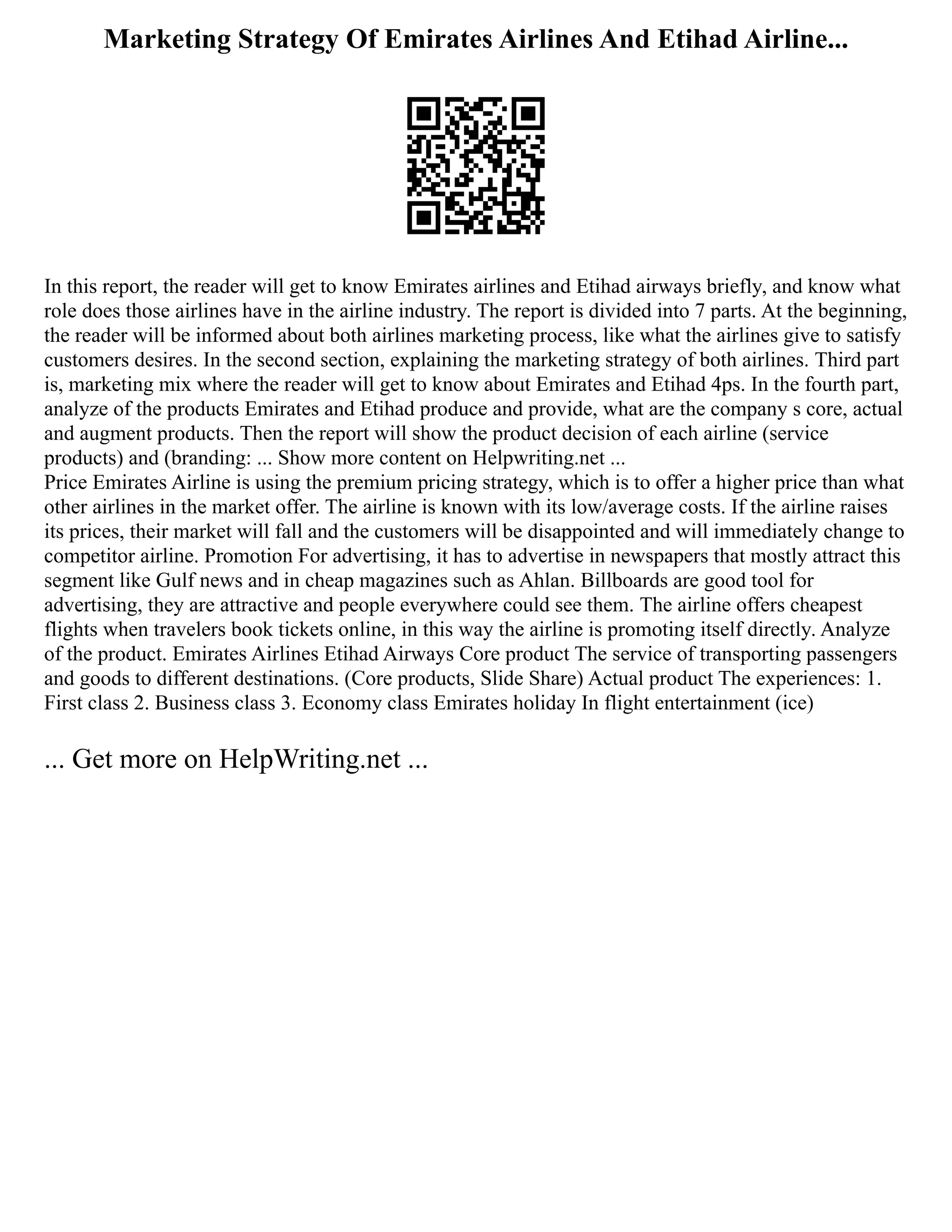 Marketing Strategy Of Emirates Airlines And Etihad Airline...
In this report, the reader will get to know Emirates airlines and Etihad airways briefly, and know what
role does those airlines have in the airline industry. The report is divided into 7 parts. At the beginning,
the reader will be informed about both airlines marketing process, like what the airlines give to satisfy
customers desires. In the second section, explaining the marketing strategy of both airlines. Third part
is, marketing mix where the reader will get to know about Emirates and Etihad 4ps. In the fourth part,
analyze of the products Emirates and Etihad produce and provide, what are the company s core, actual
and augment products. Then the report will show the product decision of each airline (service
products) and (branding: ... Show more content on Helpwriting.net ...
Price Emirates Airline is using the premium pricing strategy, which is to offer a higher price than what
other airlines in the market offer. The airline is known with its low/average costs. If the airline raises
its prices, their market will fall and the customers will be disappointed and will immediately change to
competitor airline. Promotion For advertising, it has to advertise in newspapers that mostly attract this
segment like Gulf news and in cheap magazines such as Ahlan. Billboards are good tool for
advertising, they are attractive and people everywhere could see them. The airline offers cheapest
flights when travelers book tickets online, in this way the airline is promoting itself directly. Analyze
of the product. Emirates Airlines Etihad Airways Core product The service of transporting passengers
and goods to different destinations. (Core products, Slide Share) Actual product The experiences: 1.
First class 2. Business class 3. Economy class Emirates holiday In flight entertainment (ice)
... Get more on HelpWriting.net ...
 