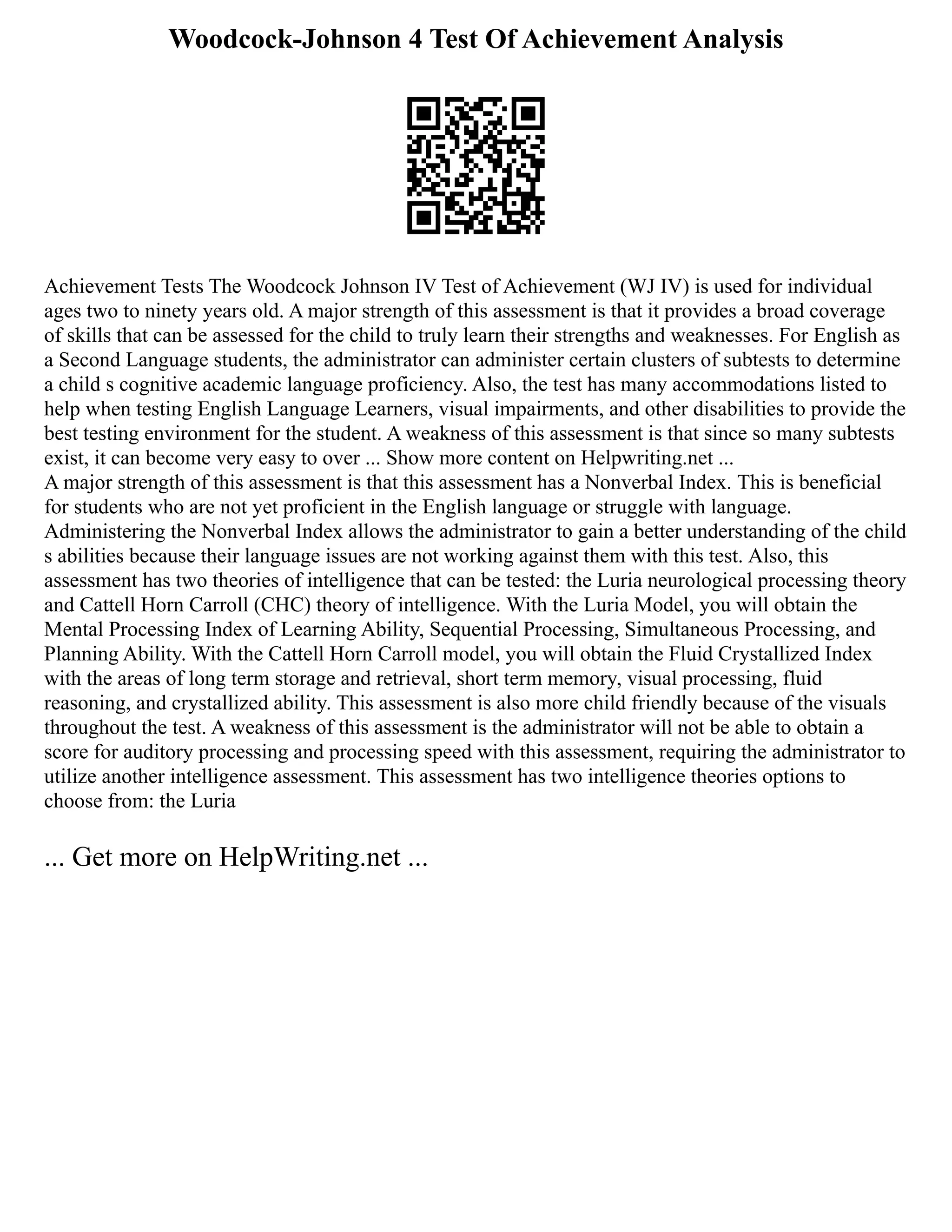 Woodcock-Johnson 4 Test Of Achievement Analysis
Achievement Tests The Woodcock Johnson IV Test of Achievement (WJ IV) is used for individual
ages two to ninety years old. A major strength of this assessment is that it provides a broad coverage
of skills that can be assessed for the child to truly learn their strengths and weaknesses. For English as
a Second Language students, the administrator can administer certain clusters of subtests to determine
a child s cognitive academic language proficiency. Also, the test has many accommodations listed to
help when testing English Language Learners, visual impairments, and other disabilities to provide the
best testing environment for the student. A weakness of this assessment is that since so many subtests
exist, it can become very easy to over ... Show more content on Helpwriting.net ...
A major strength of this assessment is that this assessment has a Nonverbal Index. This is beneficial
for students who are not yet proficient in the English language or struggle with language.
Administering the Nonverbal Index allows the administrator to gain a better understanding of the child
s abilities because their language issues are not working against them with this test. Also, this
assessment has two theories of intelligence that can be tested: the Luria neurological processing theory
and Cattell Horn Carroll (CHC) theory of intelligence. With the Luria Model, you will obtain the
Mental Processing Index of Learning Ability, Sequential Processing, Simultaneous Processing, and
Planning Ability. With the Cattell Horn Carroll model, you will obtain the Fluid Crystallized Index
with the areas of long term storage and retrieval, short term memory, visual processing, fluid
reasoning, and crystallized ability. This assessment is also more child friendly because of the visuals
throughout the test. A weakness of this assessment is the administrator will not be able to obtain a
score for auditory processing and processing speed with this assessment, requiring the administrator to
utilize another intelligence assessment. This assessment has two intelligence theories options to
choose from: the Luria
... Get more on HelpWriting.net ...
 