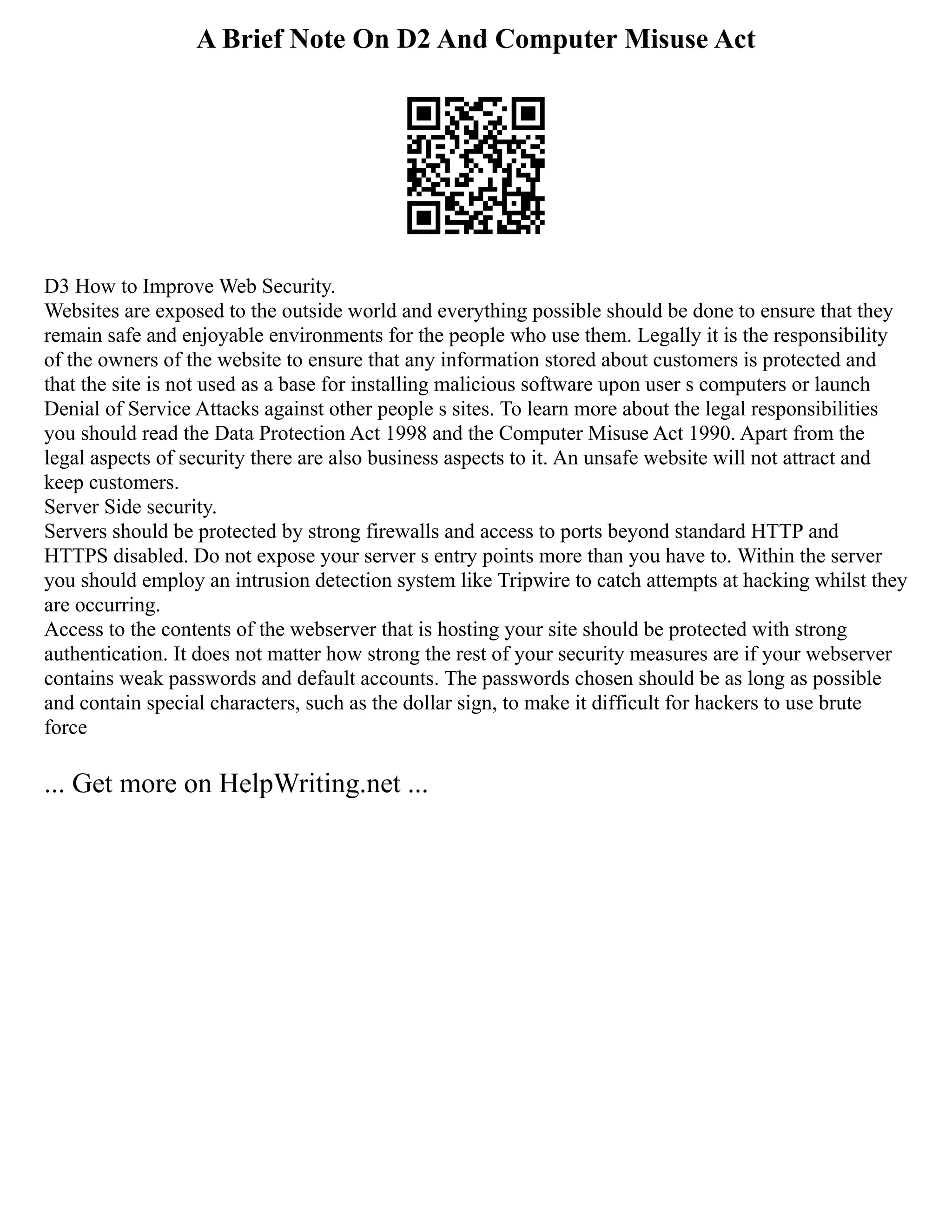 A Brief Note On D2 And Computer Misuse Act
D3 How to Improve Web Security.
Websites are exposed to the outside world and everything possible should be done to ensure that they
remain safe and enjoyable environments for the people who use them. Legally it is the responsibility
of the owners of the website to ensure that any information stored about customers is protected and
that the site is not used as a base for installing malicious software upon user s computers or launch
Denial of Service Attacks against other people s sites. To learn more about the legal responsibilities
you should read the Data Protection Act 1998 and the Computer Misuse Act 1990. Apart from the
legal aspects of security there are also business aspects to it. An unsafe website will not attract and
keep customers.
Server Side security.
Servers should be protected by strong firewalls and access to ports beyond standard HTTP and
HTTPS disabled. Do not expose your server s entry points more than you have to. Within the server
you should employ an intrusion detection system like Tripwire to catch attempts at hacking whilst they
are occurring.
Access to the contents of the webserver that is hosting your site should be protected with strong
authentication. It does not matter how strong the rest of your security measures are if your webserver
contains weak passwords and default accounts. The passwords chosen should be as long as possible
and contain special characters, such as the dollar sign, to make it difficult for hackers to use brute
force
... Get more on HelpWriting.net ...
 