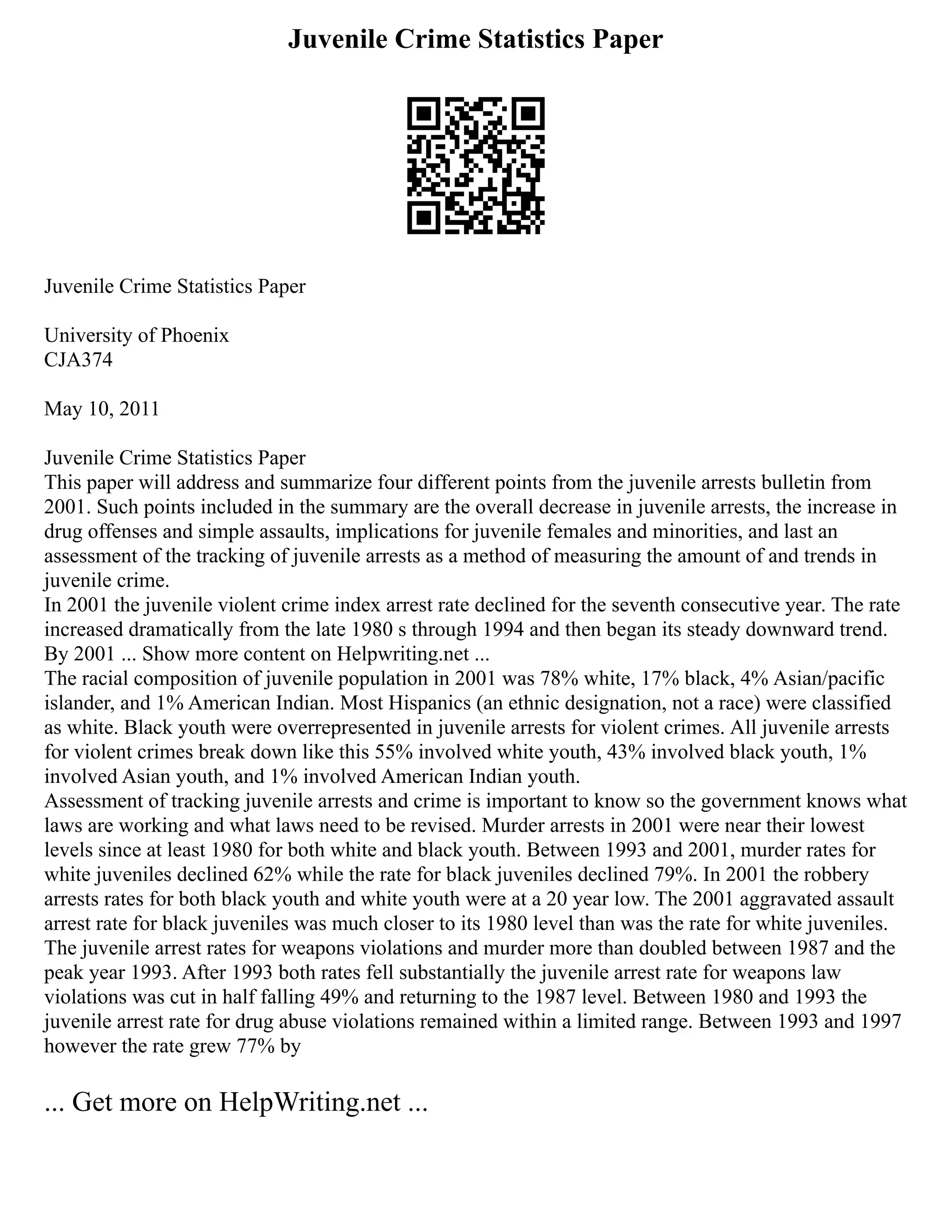Juvenile Crime Statistics Paper
Juvenile Crime Statistics Paper
University of Phoenix
CJA374
May 10, 2011
Juvenile Crime Statistics Paper
This paper will address and summarize four different points from the juvenile arrests bulletin from
2001. Such points included in the summary are the overall decrease in juvenile arrests, the increase in
drug offenses and simple assaults, implications for juvenile females and minorities, and last an
assessment of the tracking of juvenile arrests as a method of measuring the amount of and trends in
juvenile crime.
In 2001 the juvenile violent crime index arrest rate declined for the seventh consecutive year. The rate
increased dramatically from the late 1980 s through 1994 and then began its steady downward trend.
By 2001 ... Show more content on Helpwriting.net ...
The racial composition of juvenile population in 2001 was 78% white, 17% black, 4% Asian/pacific
islander, and 1% American Indian. Most Hispanics (an ethnic designation, not a race) were classified
as white. Black youth were overrepresented in juvenile arrests for violent crimes. All juvenile arrests
for violent crimes break down like this 55% involved white youth, 43% involved black youth, 1%
involved Asian youth, and 1% involved American Indian youth.
Assessment of tracking juvenile arrests and crime is important to know so the government knows what
laws are working and what laws need to be revised. Murder arrests in 2001 were near their lowest
levels since at least 1980 for both white and black youth. Between 1993 and 2001, murder rates for
white juveniles declined 62% while the rate for black juveniles declined 79%. In 2001 the robbery
arrests rates for both black youth and white youth were at a 20 year low. The 2001 aggravated assault
arrest rate for black juveniles was much closer to its 1980 level than was the rate for white juveniles.
The juvenile arrest rates for weapons violations and murder more than doubled between 1987 and the
peak year 1993. After 1993 both rates fell substantially the juvenile arrest rate for weapons law
violations was cut in half falling 49% and returning to the 1987 level. Between 1980 and 1993 the
juvenile arrest rate for drug abuse violations remained within a limited range. Between 1993 and 1997
however the rate grew 77% by
... Get more on HelpWriting.net ...
 