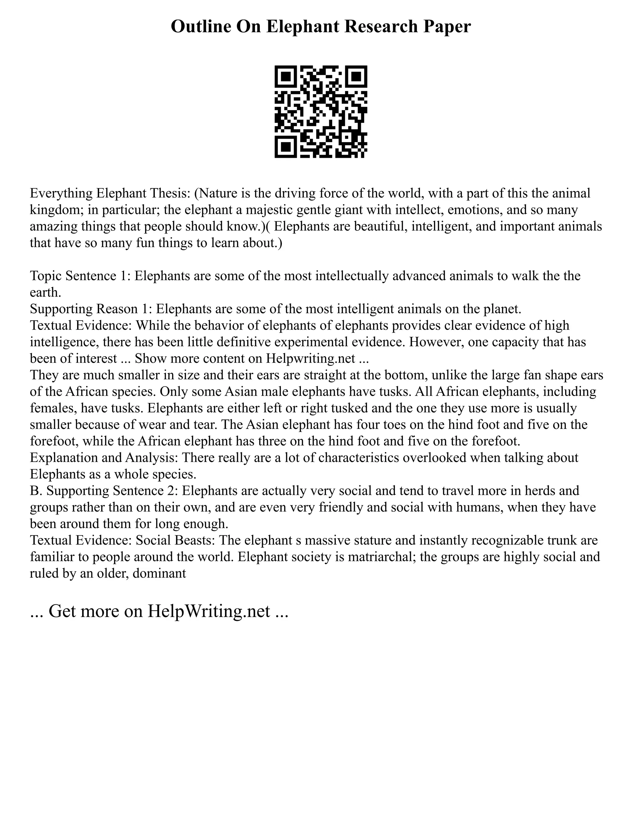 Outline On Elephant Research Paper
Everything Elephant Thesis: (Nature is the driving force of the world, with a part of this the animal
kingdom; in particular; the elephant a majestic gentle giant with intellect, emotions, and so many
amazing things that people should know.)( Elephants are beautiful, intelligent, and important animals
that have so many fun things to learn about.)
Topic Sentence 1: Elephants are some of the most intellectually advanced animals to walk the the
earth.
Supporting Reason 1: Elephants are some of the most intelligent animals on the planet.
Textual Evidence: While the behavior of elephants of elephants provides clear evidence of high
intelligence, there has been little definitive experimental evidence. However, one capacity that has
been of interest ... Show more content on Helpwriting.net ...
They are much smaller in size and their ears are straight at the bottom, unlike the large fan shape ears
of the African species. Only some Asian male elephants have tusks. All African elephants, including
females, have tusks. Elephants are either left or right tusked and the one they use more is usually
smaller because of wear and tear. The Asian elephant has four toes on the hind foot and five on the
forefoot, while the African elephant has three on the hind foot and five on the forefoot.
Explanation and Analysis: There really are a lot of characteristics overlooked when talking about
Elephants as a whole species.
B. Supporting Sentence 2: Elephants are actually very social and tend to travel more in herds and
groups rather than on their own, and are even very friendly and social with humans, when they have
been around them for long enough.
Textual Evidence: Social Beasts: The elephant s massive stature and instantly recognizable trunk are
familiar to people around the world. Elephant society is matriarchal; the groups are highly social and
ruled by an older, dominant
... Get more on HelpWriting.net ...
 