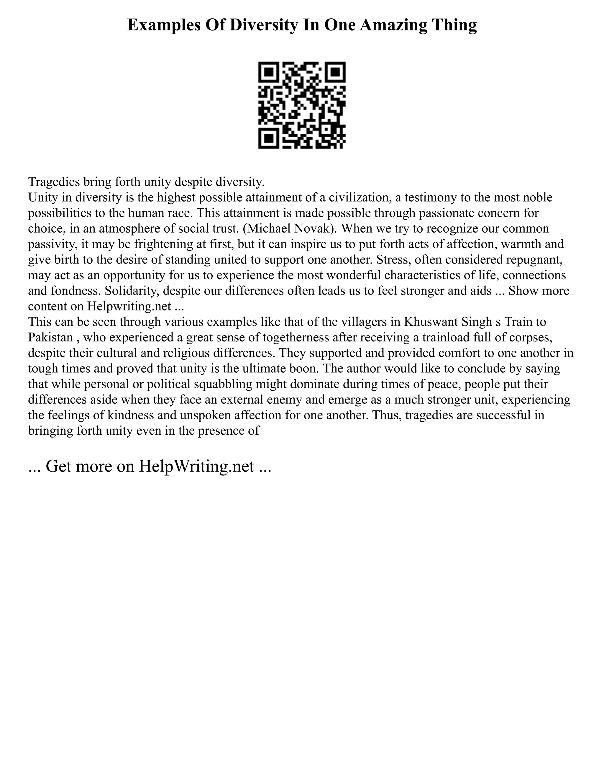 Examples Of Diversity In One Amazing Thing
Tragedies bring forth unity despite diversity.
Unity in diversity is the highest possible attainment of a civilization, a testimony to the most noble
possibilities to the human race. This attainment is made possible through passionate concern for
choice, in an atmosphere of social trust. (Michael Novak). When we try to recognize our common
passivity, it may be frightening at first, but it can inspire us to put forth acts of affection, warmth and
give birth to the desire of standing united to support one another. Stress, often considered repugnant,
may act as an opportunity for us to experience the most wonderful characteristics of life, connections
and fondness. Solidarity, despite our differences often leads us to feel stronger and aids ... Show more
content on Helpwriting.net ...
This can be seen through various examples like that of the villagers in Khuswant Singh s Train to
Pakistan , who experienced a great sense of togetherness after receiving a trainload full of corpses,
despite their cultural and religious differences. They supported and provided comfort to one another in
tough times and proved that unity is the ultimate boon. The author would like to conclude by saying
that while personal or political squabbling might dominate during times of peace, people put their
differences aside when they face an external enemy and emerge as a much stronger unit, experiencing
the feelings of kindness and unspoken affection for one another. Thus, tragedies are successful in
bringing forth unity even in the presence of
... Get more on HelpWriting.net ...
 