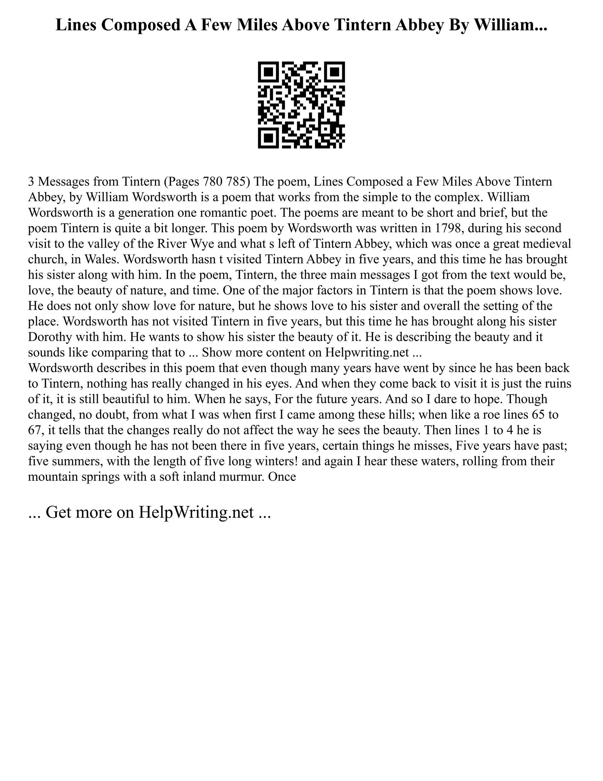 Lines Composed A Few Miles Above Tintern Abbey By William...
3 Messages from Tintern (Pages 780 785) The poem, Lines Composed a Few Miles Above Tintern
Abbey, by William Wordsworth is a poem that works from the simple to the complex. William
Wordsworth is a generation one romantic poet. The poems are meant to be short and brief, but the
poem Tintern is quite a bit longer. This poem by Wordsworth was written in 1798, during his second
visit to the valley of the River Wye and what s left of Tintern Abbey, which was once a great medieval
church, in Wales. Wordsworth hasn t visited Tintern Abbey in five years, and this time he has brought
his sister along with him. In the poem, Tintern, the three main messages I got from the text would be,
love, the beauty of nature, and time. One of the major factors in Tintern is that the poem shows love.
He does not only show love for nature, but he shows love to his sister and overall the setting of the
place. Wordsworth has not visited Tintern in five years, but this time he has brought along his sister
Dorothy with him. He wants to show his sister the beauty of it. He is describing the beauty and it
sounds like comparing that to ... Show more content on Helpwriting.net ...
Wordsworth describes in this poem that even though many years have went by since he has been back
to Tintern, nothing has really changed in his eyes. And when they come back to visit it is just the ruins
of it, it is still beautiful to him. When he says, For the future years. And so I dare to hope. Though
changed, no doubt, from what I was when first I came among these hills; when like a roe lines 65 to
67, it tells that the changes really do not affect the way he sees the beauty. Then lines 1 to 4 he is
saying even though he has not been there in five years, certain things he misses, Five years have past;
five summers, with the length of five long winters! and again I hear these waters, rolling from their
mountain springs with a soft inland murmur. Once
... Get more on HelpWriting.net ...
 