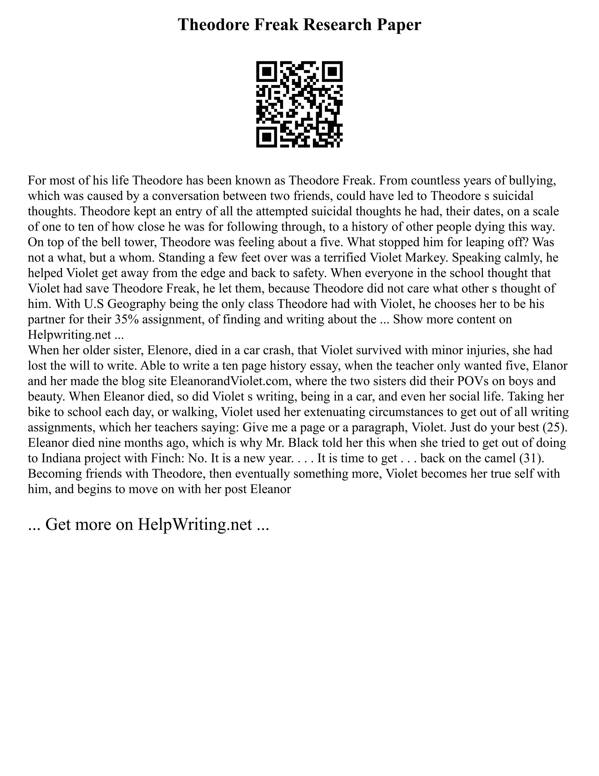 Theodore Freak Research Paper
For most of his life Theodore has been known as Theodore Freak. From countless years of bullying,
which was caused by a conversation between two friends, could have led to Theodore s suicidal
thoughts. Theodore kept an entry of all the attempted suicidal thoughts he had, their dates, on a scale
of one to ten of how close he was for following through, to a history of other people dying this way.
On top of the bell tower, Theodore was feeling about a five. What stopped him for leaping off? Was
not a what, but a whom. Standing a few feet over was a terrified Violet Markey. Speaking calmly, he
helped Violet get away from the edge and back to safety. When everyone in the school thought that
Violet had save Theodore Freak, he let them, because Theodore did not care what other s thought of
him. With U.S Geography being the only class Theodore had with Violet, he chooses her to be his
partner for their 35% assignment, of finding and writing about the ... Show more content on
Helpwriting.net ...
When her older sister, Elenore, died in a car crash, that Violet survived with minor injuries, she had
lost the will to write. Able to write a ten page history essay, when the teacher only wanted five, Elanor
and her made the blog site EleanorandViolet.com, where the two sisters did their POVs on boys and
beauty. When Eleanor died, so did Violet s writing, being in a car, and even her social life. Taking her
bike to school each day, or walking, Violet used her extenuating circumstances to get out of all writing
assignments, which her teachers saying: Give me a page or a paragraph, Violet. Just do your best (25).
Eleanor died nine months ago, which is why Mr. Black told her this when she tried to get out of doing
to Indiana project with Finch: No. It is a new year. . . . It is time to get . . . back on the camel (31).
Becoming friends with Theodore, then eventually something more, Violet becomes her true self with
him, and begins to move on with her post Eleanor
... Get more on HelpWriting.net ...
 