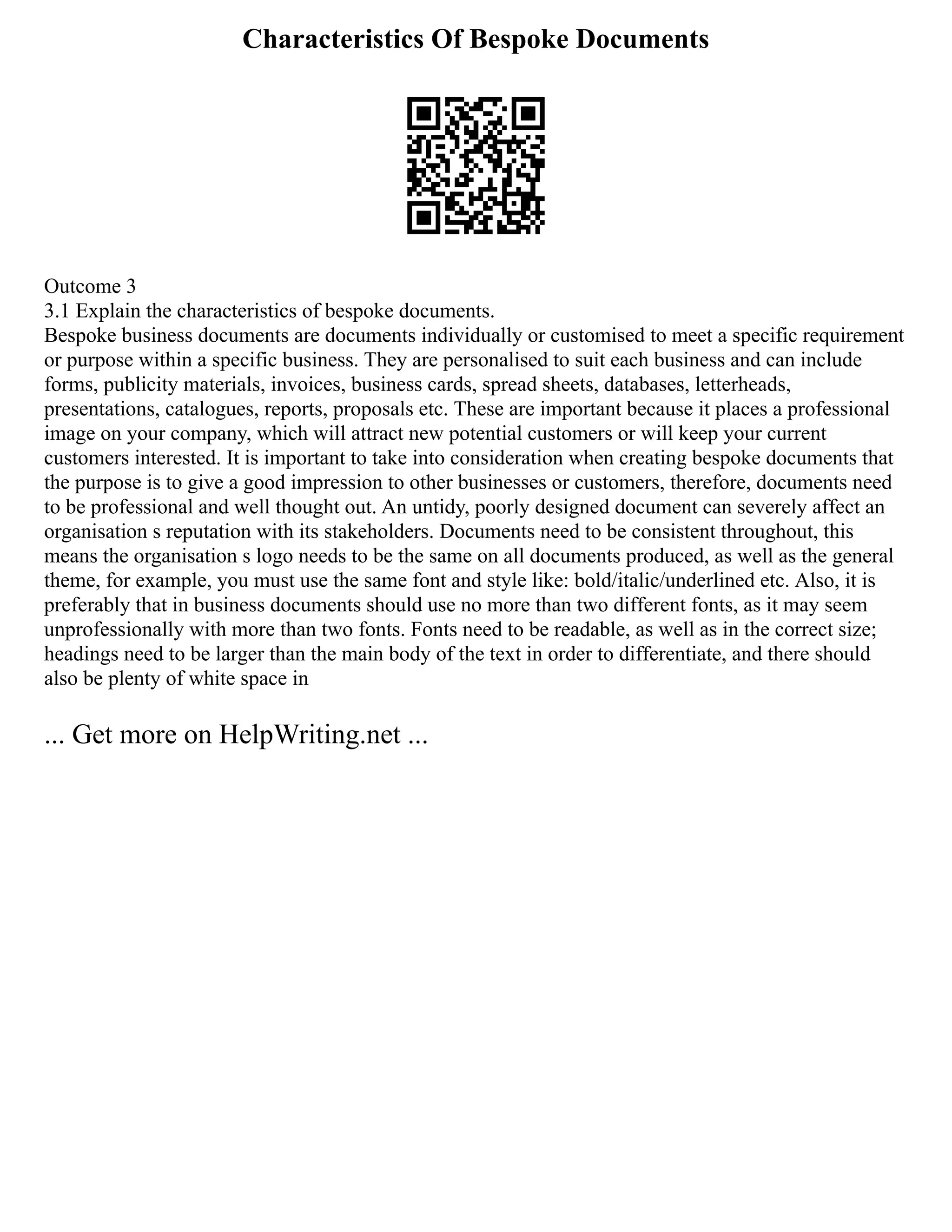 Characteristics Of Bespoke Documents
Outcome 3
3.1 Explain the characteristics of bespoke documents.
Bespoke business documents are documents individually or customised to meet a specific requirement
or purpose within a specific business. They are personalised to suit each business and can include
forms, publicity materials, invoices, business cards, spread sheets, databases, letterheads,
presentations, catalogues, reports, proposals etc. These are important because it places a professional
image on your company, which will attract new potential customers or will keep your current
customers interested. It is important to take into consideration when creating bespoke documents that
the purpose is to give a good impression to other businesses or customers, therefore, documents need
to be professional and well thought out. An untidy, poorly designed document can severely affect an
organisation s reputation with its stakeholders. Documents need to be consistent throughout, this
means the organisation s logo needs to be the same on all documents produced, as well as the general
theme, for example, you must use the same font and style like: bold/italic/underlined etc. Also, it is
preferably that in business documents should use no more than two different fonts, as it may seem
unprofessionally with more than two fonts. Fonts need to be readable, as well as in the correct size;
headings need to be larger than the main body of the text in order to differentiate, and there should
also be plenty of white space in
... Get more on HelpWriting.net ...
 