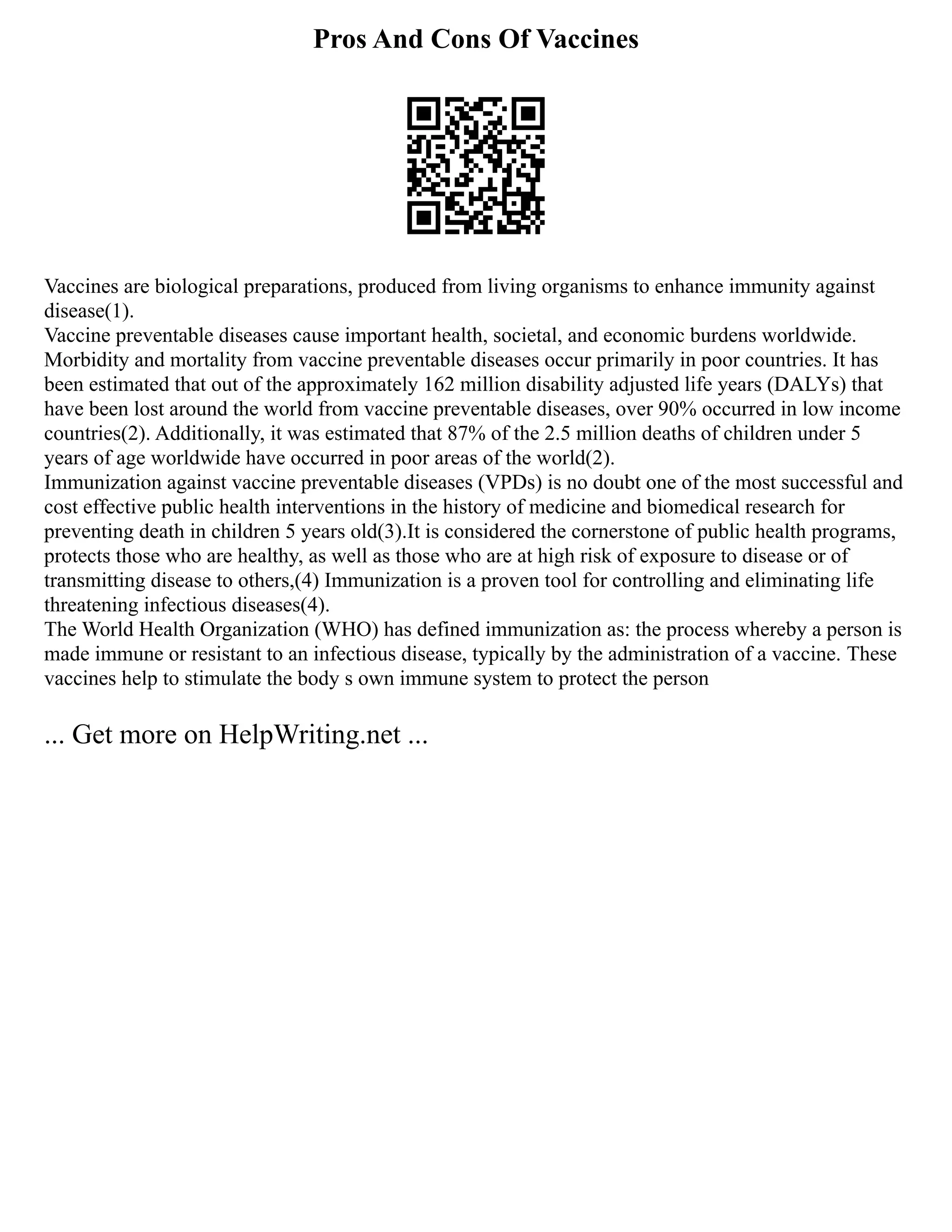 Pros And Cons Of Vaccines
Vaccines are biological preparations, produced from living organisms to enhance immunity against
disease(1).
Vaccine preventable diseases cause important health, societal, and economic burdens worldwide.
Morbidity and mortality from vaccine preventable diseases occur primarily in poor countries. It has
been estimated that out of the approximately 162 million disability adjusted life years (DALYs) that
have been lost around the world from vaccine preventable diseases, over 90% occurred in low income
countries(2). Additionally, it was estimated that 87% of the 2.5 million deaths of children under 5
years of age worldwide have occurred in poor areas of the world(2).
Immunization against vaccine preventable diseases (VPDs) is no doubt one of the most successful and
cost effective public health interventions in the history of medicine and biomedical research for
preventing death in children 5 years old(3).It is considered the cornerstone of public health programs,
protects those who are healthy, as well as those who are at high risk of exposure to disease or of
transmitting disease to others,(4) Immunization is a proven tool for controlling and eliminating life
threatening infectious diseases(4).
The World Health Organization (WHO) has defined immunization as: the process whereby a person is
made immune or resistant to an infectious disease, typically by the administration of a vaccine. These
vaccines help to stimulate the body s own immune system to protect the person
... Get more on HelpWriting.net ...
 