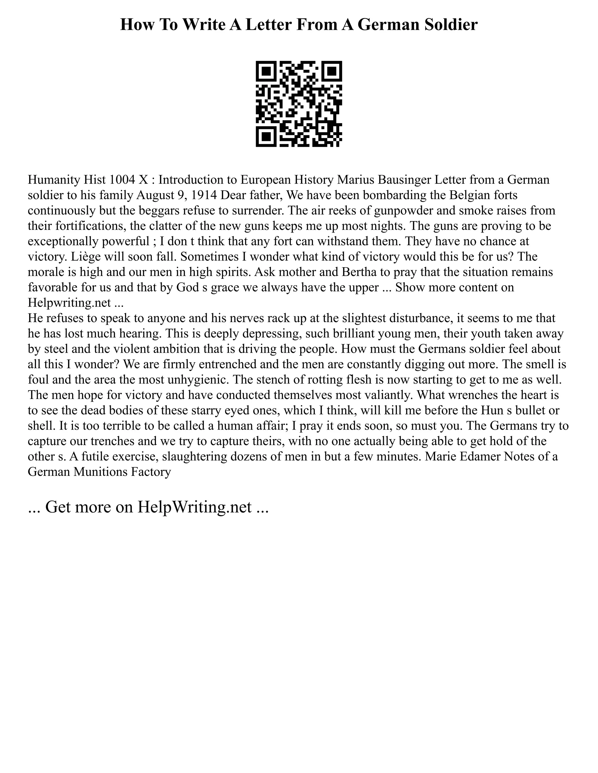 How To Write A Letter From A German Soldier
Humanity Hist 1004 X : Introduction to European History Marius Bausinger Letter from a German
soldier to his family August 9, 1914 Dear father, We have been bombarding the Belgian forts
continuously but the beggars refuse to surrender. The air reeks of gunpowder and smoke raises from
their fortifications, the clatter of the new guns keeps me up most nights. The guns are proving to be
exceptionally powerful ; I don t think that any fort can withstand them. They have no chance at
victory. Liège will soon fall. Sometimes I wonder what kind of victory would this be for us? The
morale is high and our men in high spirits. Ask mother and Bertha to pray that the situation remains
favorable for us and that by God s grace we always have the upper ... Show more content on
Helpwriting.net ...
He refuses to speak to anyone and his nerves rack up at the slightest disturbance, it seems to me that
he has lost much hearing. This is deeply depressing, such brilliant young men, their youth taken away
by steel and the violent ambition that is driving the people. How must the Germans soldier feel about
all this I wonder? We are firmly entrenched and the men are constantly digging out more. The smell is
foul and the area the most unhygienic. The stench of rotting flesh is now starting to get to me as well.
The men hope for victory and have conducted themselves most valiantly. What wrenches the heart is
to see the dead bodies of these starry eyed ones, which I think, will kill me before the Hun s bullet or
shell. It is too terrible to be called a human affair; I pray it ends soon, so must you. The Germans try to
capture our trenches and we try to capture theirs, with no one actually being able to get hold of the
other s. A futile exercise, slaughtering dozens of men in but a few minutes. Marie Edamer Notes of a
German Munitions Factory
... Get more on HelpWriting.net ...
 