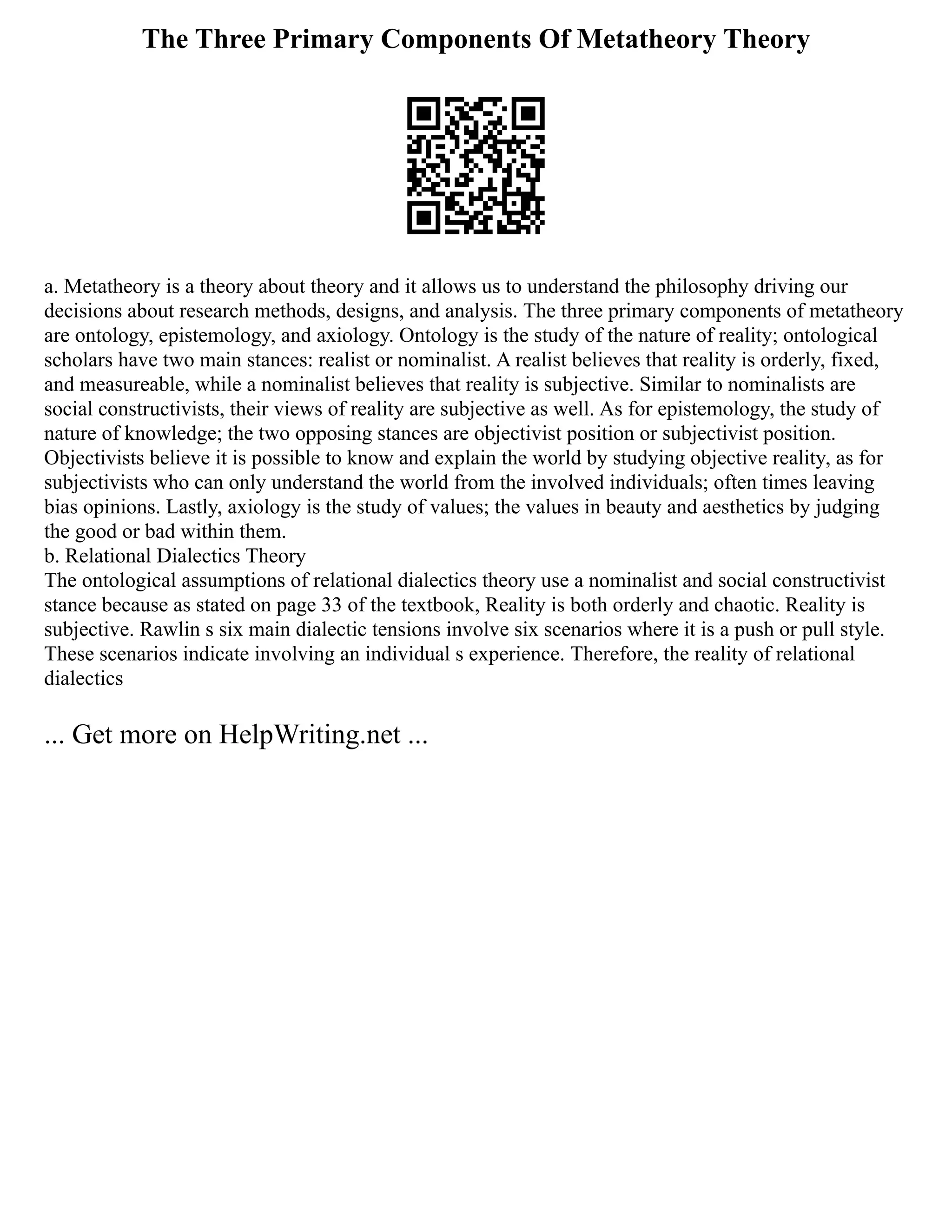 The Three Primary Components Of Metatheory Theory
a. Metatheory is a theory about theory and it allows us to understand the philosophy driving our
decisions about research methods, designs, and analysis. The three primary components of metatheory
are ontology, epistemology, and axiology. Ontology is the study of the nature of reality; ontological
scholars have two main stances: realist or nominalist. A realist believes that reality is orderly, fixed,
and measureable, while a nominalist believes that reality is subjective. Similar to nominalists are
social constructivists, their views of reality are subjective as well. As for epistemology, the study of
nature of knowledge; the two opposing stances are objectivist position or subjectivist position.
Objectivists believe it is possible to know and explain the world by studying objective reality, as for
subjectivists who can only understand the world from the involved individuals; often times leaving
bias opinions. Lastly, axiology is the study of values; the values in beauty and aesthetics by judging
the good or bad within them.
b. Relational Dialectics Theory
The ontological assumptions of relational dialectics theory use a nominalist and social constructivist
stance because as stated on page 33 of the textbook, Reality is both orderly and chaotic. Reality is
subjective. Rawlin s six main dialectic tensions involve six scenarios where it is a push or pull style.
These scenarios indicate involving an individual s experience. Therefore, the reality of relational
dialectics
... Get more on HelpWriting.net ...
 