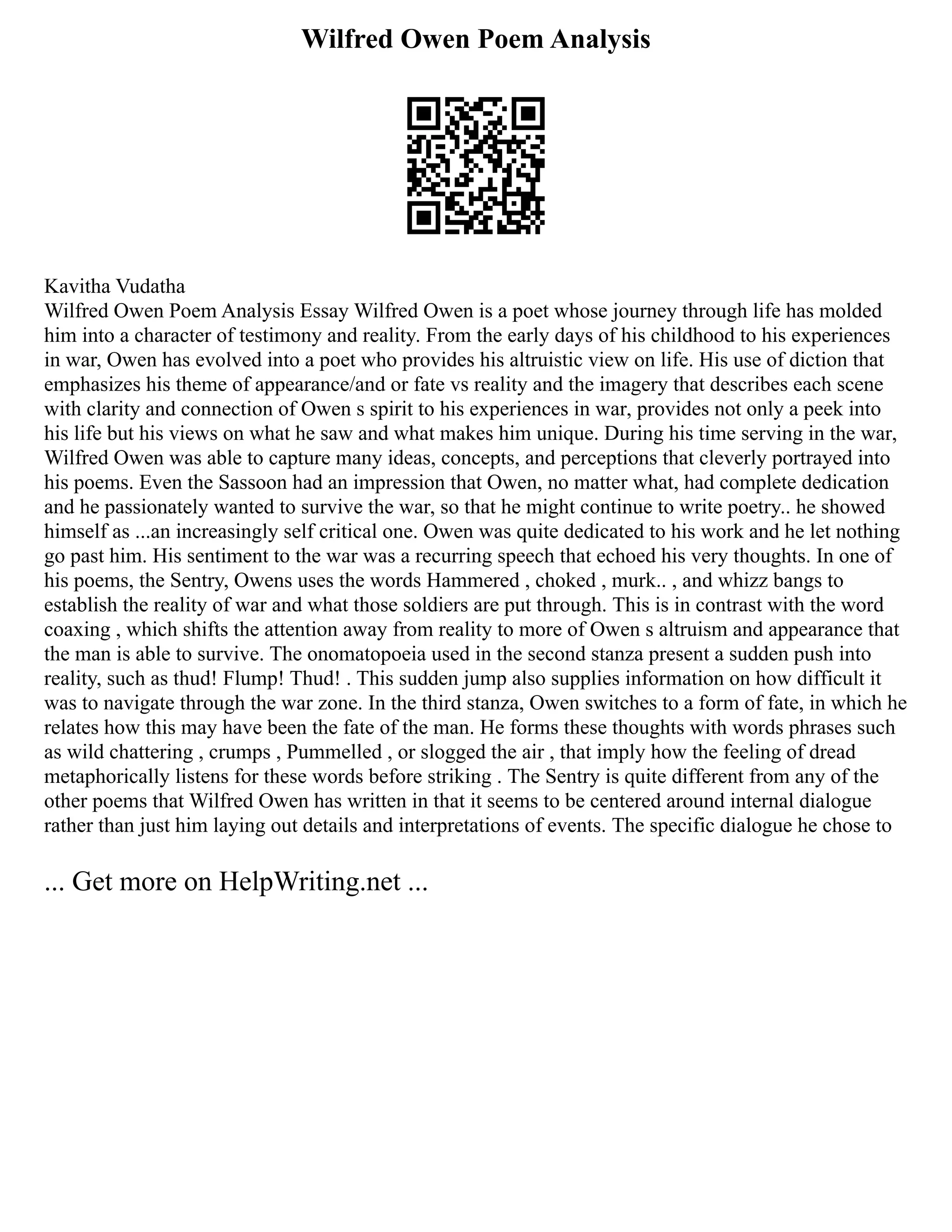 Wilfred Owen Poem Analysis
Kavitha Vudatha
Wilfred Owen Poem Analysis Essay Wilfred Owen is a poet whose journey through life has molded
him into a character of testimony and reality. From the early days of his childhood to his experiences
in war, Owen has evolved into a poet who provides his altruistic view on life. His use of diction that
emphasizes his theme of appearance/and or fate vs reality and the imagery that describes each scene
with clarity and connection of Owen s spirit to his experiences in war, provides not only a peek into
his life but his views on what he saw and what makes him unique. During his time serving in the war,
Wilfred Owen was able to capture many ideas, concepts, and perceptions that cleverly portrayed into
his poems. Even the Sassoon had an impression that Owen, no matter what, had complete dedication
and he passionately wanted to survive the war, so that he might continue to write poetry.. he showed
himself as ...an increasingly self critical one. Owen was quite dedicated to his work and he let nothing
go past him. His sentiment to the war was a recurring speech that echoed his very thoughts. In one of
his poems, the Sentry, Owens uses the words Hammered , choked , murk.. , and whizz bangs to
establish the reality of war and what those soldiers are put through. This is in contrast with the word
coaxing , which shifts the attention away from reality to more of Owen s altruism and appearance that
the man is able to survive. The onomatopoeia used in the second stanza present a sudden push into
reality, such as thud! Flump! Thud! . This sudden jump also supplies information on how difficult it
was to navigate through the war zone. In the third stanza, Owen switches to a form of fate, in which he
relates how this may have been the fate of the man. He forms these thoughts with words phrases such
as wild chattering , crumps , Pummelled , or slogged the air , that imply how the feeling of dread
metaphorically listens for these words before striking . The Sentry is quite different from any of the
other poems that Wilfred Owen has written in that it seems to be centered around internal dialogue
rather than just him laying out details and interpretations of events. The specific dialogue he chose to
... Get more on HelpWriting.net ...
 