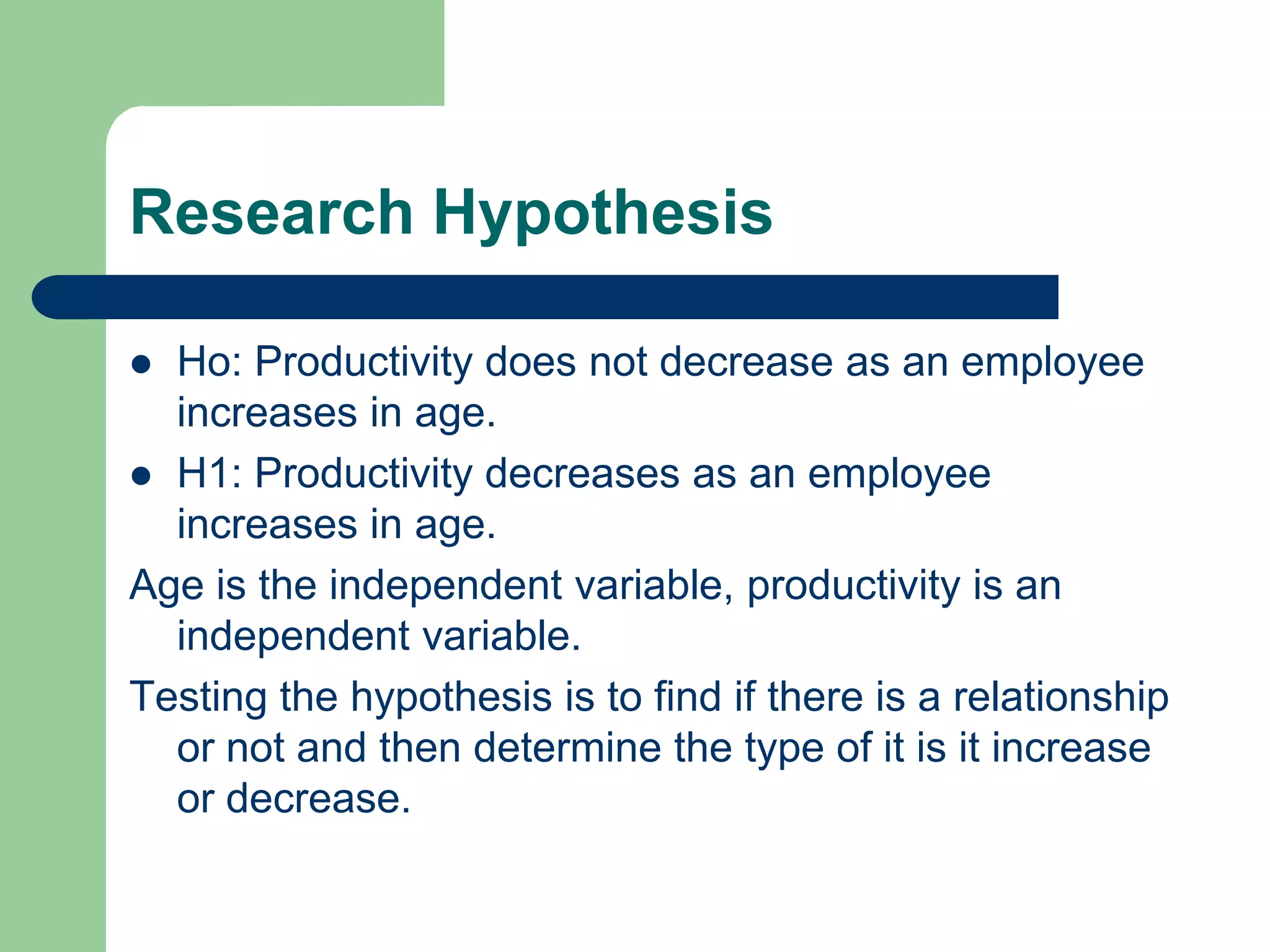 Research Hypothesis

 Ho: Productivity does not decrease as an employee
  increases in age.
 H1: Productivity decreases as an employee
  increases in age.
Age is the independent variable, productivity is an
  independent variable.
Testing the hypothesis is to find if there is a relationship
  or not and then determine the type of it is it increase
  or decrease.
 