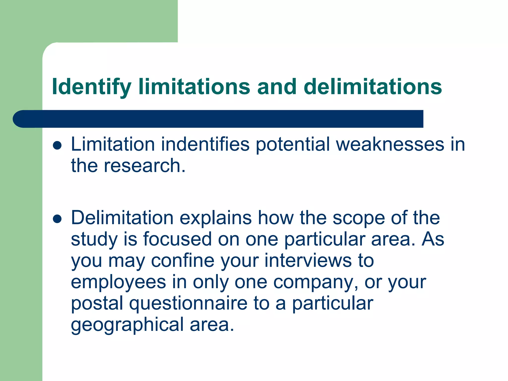 Identify limitations and delimitations

   Limitation indentifies potential weaknesses in
    the research.

   Delimitation explains how the scope of the
    study is focused on one particular area. As
    you may confine your interviews to
    employees in only one company, or your
    postal questionnaire to a particular
    geographical area.
 