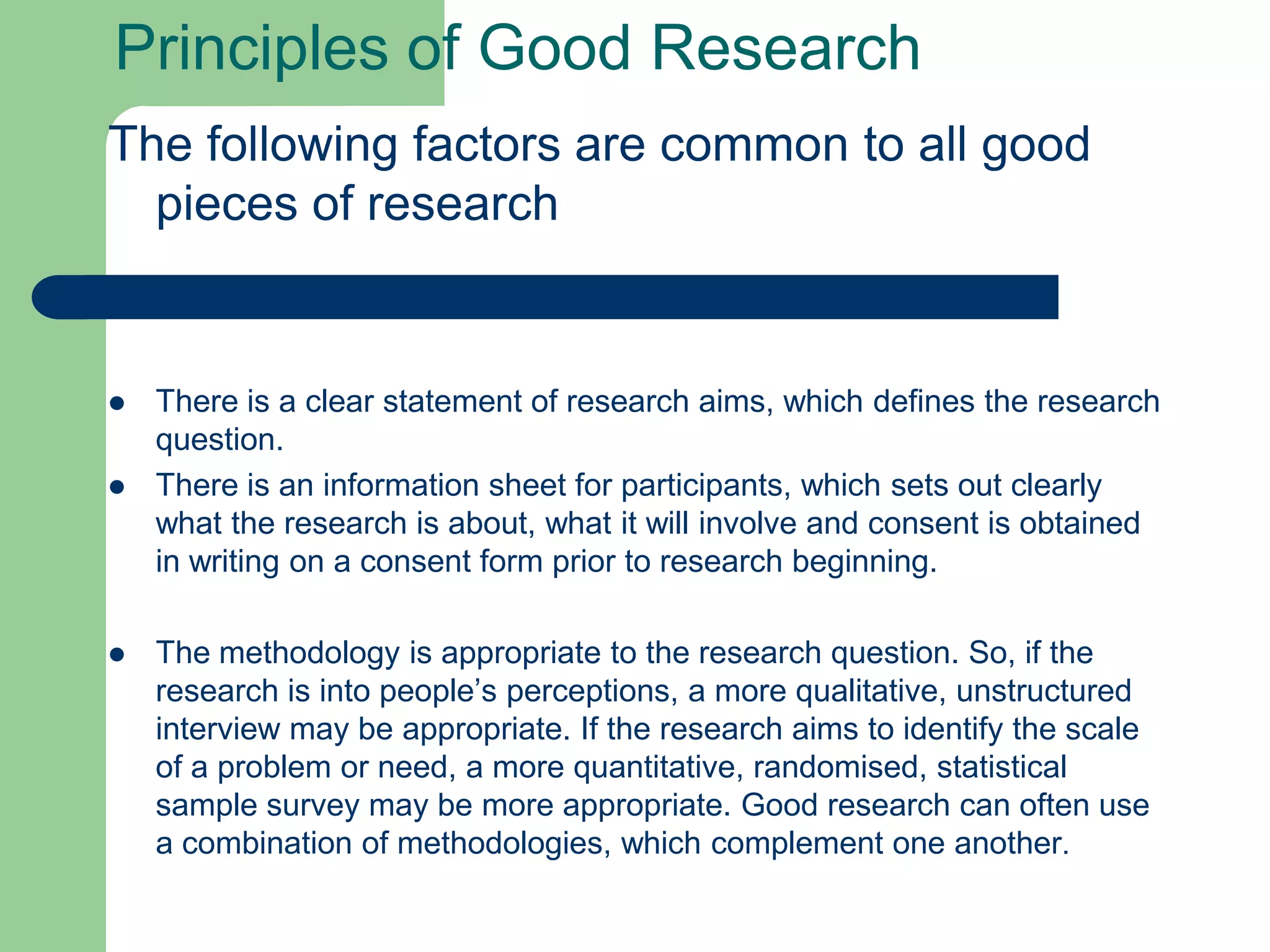 Principles of Good Research
The following factors are common to all good
  pieces of research


   There is a clear statement of research aims, which defines the research
    question.
   There is an information sheet for participants, which sets out clearly
    what the research is about, what it will involve and consent is obtained
    in writing on a consent form prior to research beginning.

   The methodology is appropriate to the research question. So, if the
    research is into people’s perceptions, a more qualitative, unstructured
    interview may be appropriate. If the research aims to identify the scale
    of a problem or need, a more quantitative, randomised, statistical
    sample survey may be more appropriate. Good research can often use
    a combination of methodologies, which complement one another.
 