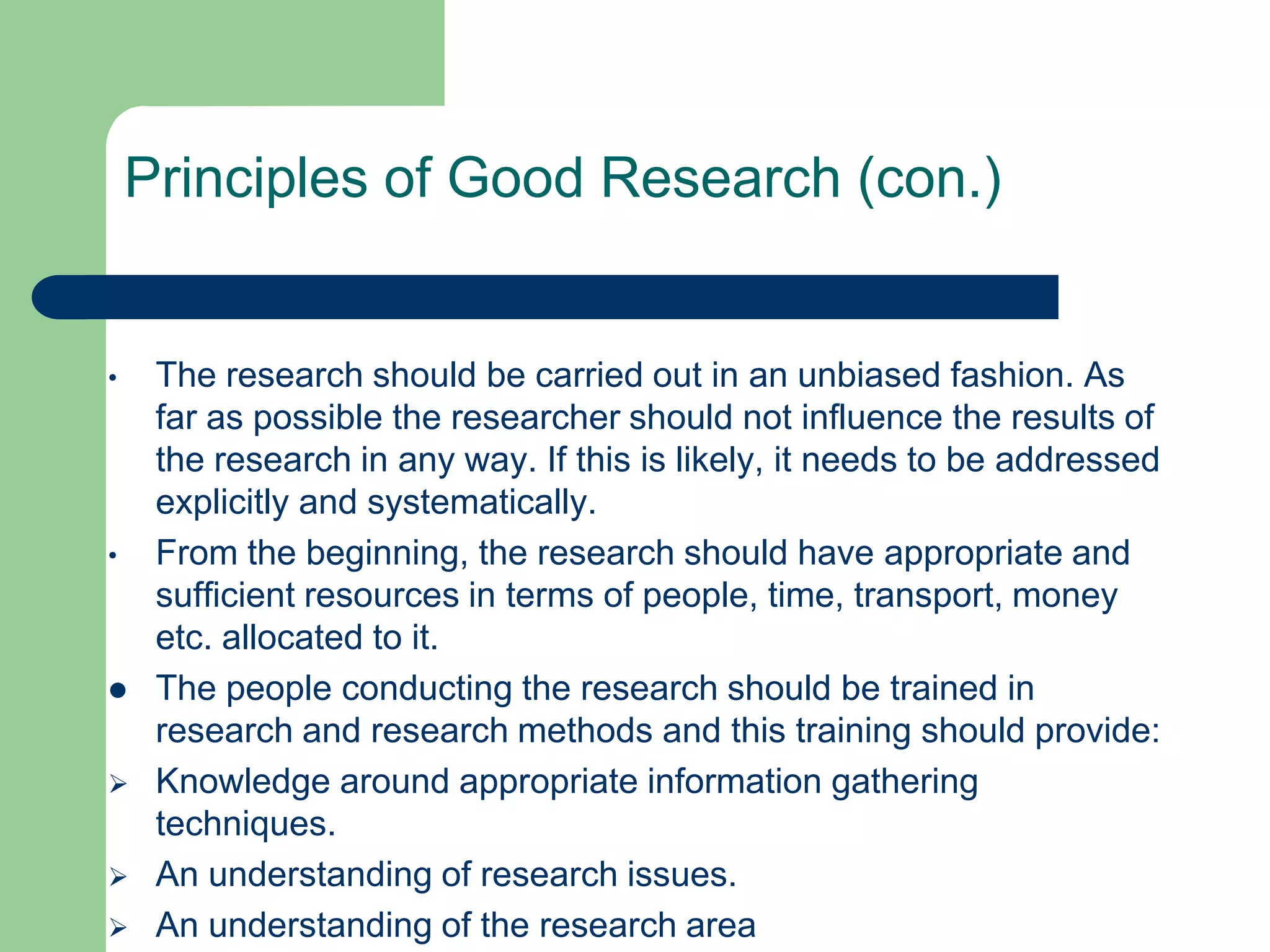 Principles of Good Research (con.)


•    The research should be carried out in an unbiased fashion. As
     far as possible the researcher should not influence the results of
     the research in any way. If this is likely, it needs to be addressed
     explicitly and systematically.
•    From the beginning, the research should have appropriate and
     sufficient resources in terms of people, time, transport, money
     etc. allocated to it.
    The people conducting the research should be trained in
     research and research methods and this training should provide:
    Knowledge around appropriate information gathering
     techniques.
    An understanding of research issues.
    An understanding of the research area
 
